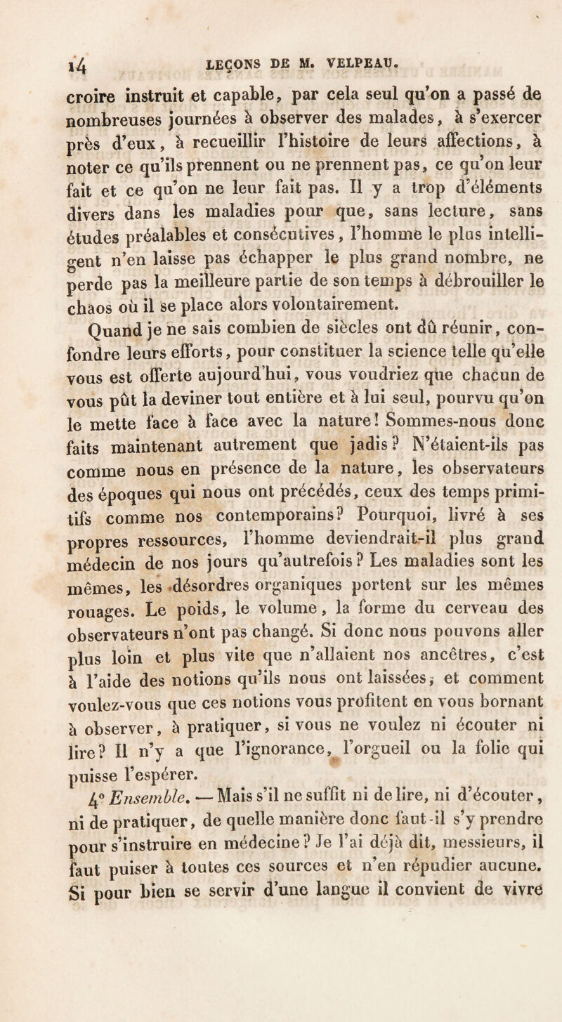 croire instruit et capable, par cela seul qu'on a passé de nombreuses journées à observer des malades, à s’exercer près d’eux, à recueillir l’histoire de leurs affections, à noter ce qu’ils prennent ou ne prennent pas, ce qu’on leur fait et ce qu’on ne leur fait pas. Î1 y a trop d’éléments divers dans les maladies pour que, sans lecture, sans études préalables et consécutives, l’homme le plus intelli¬ gent n’en laisse pas échapper le plus grand nombre, ne perde pas la meilleure partie de son temps à débrouiller le chaos où il se place alors volontairement. Quand je ne sais combien de siècles ont dû réunir, con¬ fondre leurs efforts, pour constituer la science telle qu’elle vous est offerte aujourd’hui, vous voudriez que chacun de vous pût la deviner tout entière et à lui seul, pourvu qu’on le mette face à face avec la nature! Sommes-nous donc faits maintenant autrement que jadis? N’étaient-ils pas comme nous en présence de la nature, les observateurs des époques qui nous ont précédés, ceux des temps primi¬ tifs comme nos contemporains? Pourquoi, livré à ses propres ressources, l’homme deviendrait-il plus grand médecin de nos jours qu’aulrefois ? Les maladies sont les mêmes, les .désordres organiques portent sur les mêmes rouages. Le poids, le volume, la forme du cerveau des observateurs n’ont pas changé. Si donc nous pouvons aller plus loin et plus vite que n’allaient nos ancêtres, c’est à l’aide des notions qu’ils nous ont laissées j et comment voulez-vous que ces notions vous profitent en vous bornant à observer, à pratiquer, si vous ne voulez ni écouter ni lire? Il n’y a que l’ignorance, l’orgueil ou la folie qui puisse l’espérer. 4® Ensemble» — Mais s’il ne suffit ni de lire, ni d’écouter, ni de pratiquer, de quelle manière donc faut-il s’y prendre pour s’instruire en médecine? Je l’ai déjà dit, messieurs, il faut puiser à toutes ces sources et n’en répudier aucune. Si pour bien se servir d’une langue il convient de vivre