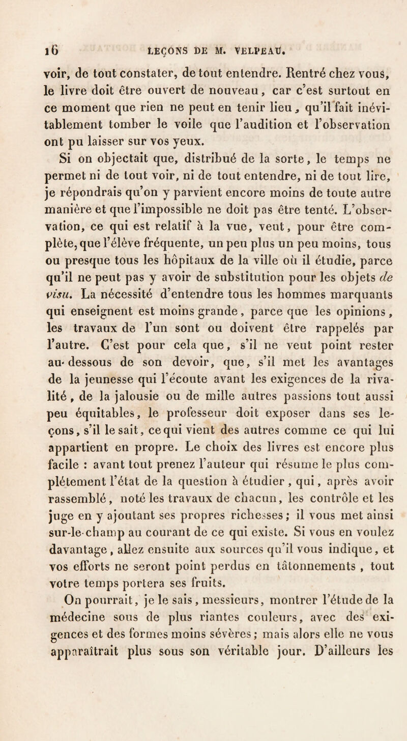 voir, de tout constater, de tout entendre. Rentré chez vous, le livre doit être ouvert de nouveau, car c’est surtout en ce moment que rien ne peut en tenir lieu ^ qu’ilYait inévi¬ tablement tomber le voile que l’audition et l’observation ont pu laisser sur vos yeux. Si on objectait que, distribué de la sorte, le temps ne permet ni de tout voir, ni de tout entendre, ni de tout lire, je répondrais qu’on y parvient encore moins de toute autre manière et que l’impossible ne doit pas être tenté. L’obser¬ vation, ce qui est relatif à la vue, veut, pour être com¬ plète, que l’élève fréquente, un peu plus un peu moins, tous ou presque tous les hôpitaux de la ville où il étudie, parce qu’il ne peut pas y avoir de substitution pour les objets de visu» La nécessité d’entendre tous les hommes marquants qui enseignent est moins grande, parce que les opinions , les travaux de l’un sont ou doivent être rappelés par l’autre. C’est pour cela que, s’il ne veut point rester au-dessous de son devoir, que, s’il met les avantages de la jeunesse qui l’écoute avant les exigences de la riva¬ lité , de la jalousie ou de mille autres passions tout aussi peu équitables, le professeur doit exposer dans ses le¬ çons, s’il lésait, ce qui vient des autres comme ce qui lui appartient en propre. Le choix des livres est encore plus facile : avant tout prenez l’auteur qui résume le plus com¬ plètement l’état de la question à étudier , qui, après avoir rassemblé, noté les travaux de chacun, les contrôle et les juge en y ajoutant ses propres richesses; il vous met ainsi sur-le-champ au courant de ce qui existe. Si vous en voulez davantage , aUez ensuite aux sources qu’il vous indique, et vos efforts ne seront point perdus en tâtonnements , tout votre temps portera ses fruits. On pourrait, je le sais, messieurs, montrer l’étude de la médecine sous de plus riantes couleurs, avec des exi¬ gences et des formes moins sévères; mais alors elle ne vous apparaîtrait plus sous son véritable jour. D’ailleurs les