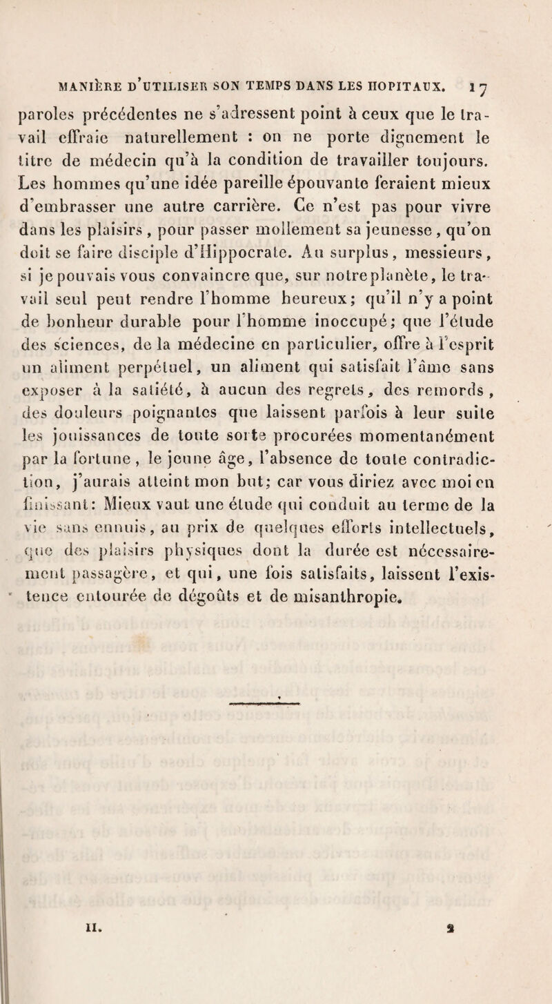 paroles précédentes ne s’adressent point à ceux que le tra¬ vail effraie naturellement ; on ne porte dignement le litre de médecin qu’à la condition de travailler toujours. Les hommes qu’une idée pareille épouvante feraient mieux d’embrasser une autre carrière. Ce n’est pas pour vivre dans les plaisirs , pour passer mollement sa jeunesse, qu’on doit se faire disciple d’Hippocrate. Au surplus, messieurs, si je pouvais vous convaincre que, sur notre planète, le tra¬ vail seul peut rendre l’homme heureux; qu’il n’y a point de bonheur durable pour l’homme inoccupé; que l’élude des sciences, de la médecine en particulier, offre è l’esprit un aliment perpétuel, un aliment qui satisfait l’àme sans exposer à la satiété, à aucun des regrets, des remords, des douleurs poignantes que laissent parfois à leur suite les jouissances de toute soi te procurées momentanément par la fortune, le jeune âge, l’absence de toute contradic¬ tion, j’aurais atteint mon but; car vous diriez avec moi en Unissant: Mieux vaut une élude qui conduit au terme de la vie sans ennuis, au prix de quelques efforts intellectuels, que des plaisirs physiques dont la durée est nécessaire¬ ment passagère, et qui, une fois satisfaits, laissent l’exis- ' tence entourée de dégoûts et de misanthropie. 11. s