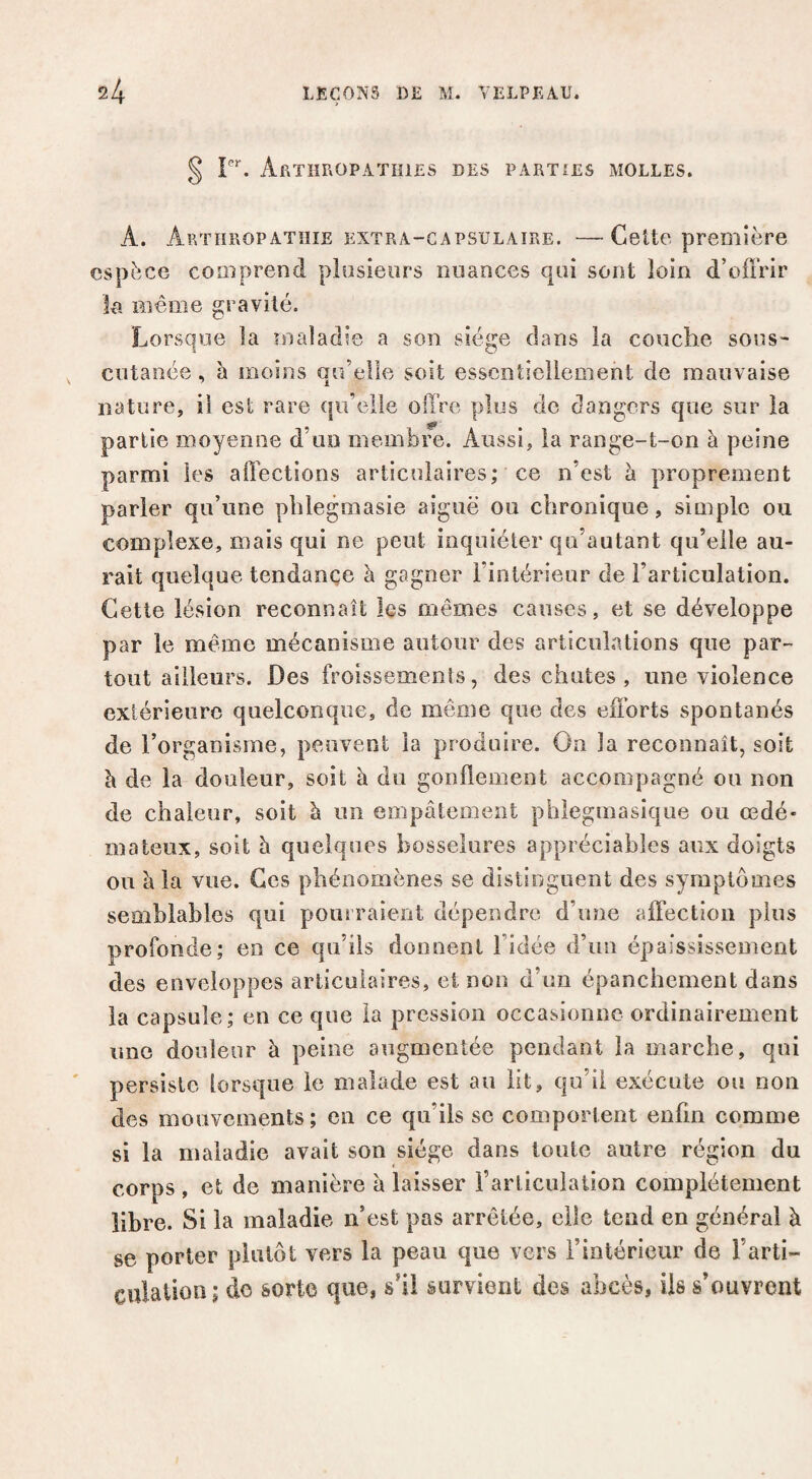 § Aethropatiiies des parties molles. A. Arthropatiïie EXTRA-CAPSULAIRE. —Cette ppcDiière espèce comprend plusieurs nuances qui sont loin d’offrir la Blême gravité. Lorsque la maladie a son siège dans la couche sous- cutanée , à moins qu’elle soit essentiellement de mauvaise nature, il est rare qu’elle offre plus de dangers que sur la partie moyenne d’uo membre. Aussi, la range-t-on à peine parmi les affections articulaires; ce n’est à proprement parler qu’une pblegmasie aiguë ou chronique, siuiplc ou complexe, mais qui ne peut inquiéter qu’autant qu’elle au¬ rait quelque tendançe à gagner l’intérieur de l’articulation. Cette lésion reconnaît les mêmes causes, et se développe par le même mécanisme autour des articulations que par¬ tout ailleurs. Des froissemenls, des chutes , une violence extérieure quelconque, de même que des efforts spontanés de l’organisme, peuvent la produire. On la reconnaît, soit à de la douleur, soit à du gonflement accompagné ou non de chaleur, soit à un empâtement phleginasique ou œdé¬ mateux, soit h quelques bosselures appréciables aux doigts ou à la vue. Ces phénomènes se distinguent des symptômes semblables qui pourraient dépendre d’une affection plus profonde; en ce qu’ils donnent l’idée d’im épaississement des enveloppes articulaires, et non d’im épanchement dans la capsule; eu ce que la pression occasionne ordinairement une douleur à peine augmentée pendant la marche, qui persiste lorsque le malade est au lit, qu’il exécute ou non des mouvements; en ce qu’ils sc comportent enfin comme si la maladie avait son siège dans toute autre région du corps , et de manière â laisser i’articiilaiîon complètement libre. Si la maladie n’est pas arrêtée, elle tend en général à se porter plutôt vers la peau que vers l’intérieur de l’arti¬ culation; do àorto que, s’il survient des abcès, Us s’ouvrent