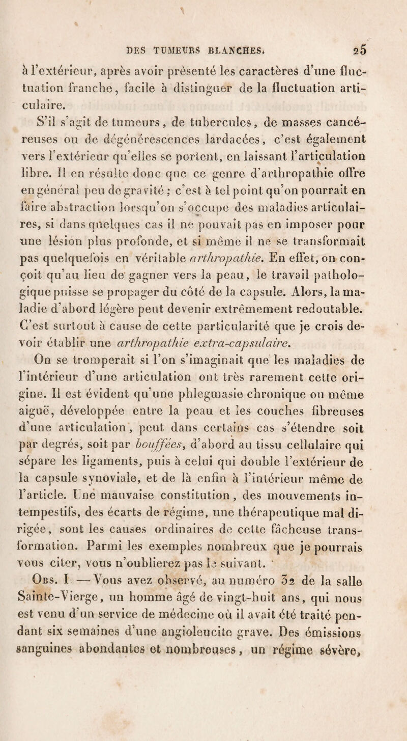 à l’extérieur, après avoir présenté les caractères d’une fluc¬ tuation franche, facile à disünguer de la fluctuation arti¬ culaire. S’il s’agit de tumeurs, de tubercules, de masses cancé¬ reuses ou de dégénérescences lardacées, c’est également vers l’extérieur qu’elles se portent, en laissant l’articulation libre. 11 en résulte donc que ce genre d’arthropathie offre en général peu de gravité ; c’est à tel point qu’on pourrait en faire abstraction lorsqu’on s’occupe des maladies articulai¬ res, si dans quelques cas il ne pouvait pas en imposer pour une lésion plus profonde, et si même il ne se transformait pas quelqueibis en véritable arthropathle. En effet, on con¬ çoit qu’au lieu de'gagner vers la peau, le travail patholo¬ gique puisse se propager du côté de la capsule. Alors, la ma¬ ladie d’abord légère peut devenir extrêmement redoutable. C’est surtout à cause de cette particularité que je crois de¬ voir établir une arthropathie extra-capsulaire. On se tromperait si l’on s’imaginait que les maladies de l’intérieur d’une articulation ont très rarement cette ori¬ gine. 11 est évident qu’une pblegmasie chronique ou même aiguë, développée entre la peau et les couches fibreuses d’une articulation, peut dans certains cas s’étendre soit par degrés, soit par bouffées^ d’abord au tissu cellulaire qui sépare les ligaments, puis à celui qui double l’extérieur de la capsule synoviale, et de là enfin à rinlérieiir même de l’article. Une mauvaise constitution , des mouvements in¬ tempestifs, des écarts de régime, une thérapeutique mal di¬ rigée, sont les causes ordinaires de cette fâcheuse trans¬ formation. Parmi les exemples nombreux que je pourrais vous citer, vous n’oublierez pas le suivant. Obs. I —Vous avez observé, au numéro Sa de la salle Sainte-Vierge, un homme âgé de vingt-huit ans, qui nous est venu d’un service de médecine où il avait été traité pon¬ dant six semaines d’une angioleucito grave. Des émissions sanguines abondantes et nombronses, un régime sévère»