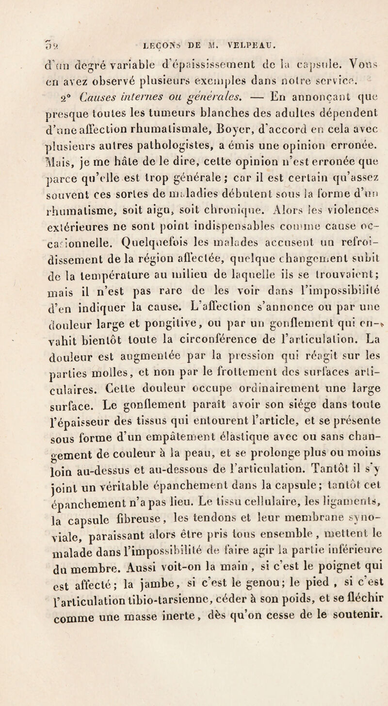 ca|jts5!le. VoiL'^ d üo degré variable d’épaissîssement de 1; en avez observé plusieurs exemples dans noire service. 2® Causes internes ou générales. — En annonçant que- presque toutes les tumeurs blanches des adultes dépendent d’une affection rhumatismale, Boyer, d’accord en cela avec plusieurs autres pathologistes, a émis une opinion erronée. Mais, je me hâte de le dire, cette opinion n’est erronée que parce qu’elle est trop générale; car il est certain qu’assez souvent ces sortes de maladies débutent sous la Ibrme d’on rhumatisme, soit aigu, soit chronique. Alors les violences extérieures ne sont point indispensables comme cause oc~ carionnelle. Quelquefois les malades accusent un refroi¬ dissement de la région affectée, quelque changement subit de la température au milieu de laquelle ils se trouvaient; mais il n’est pas rare de les voir dans l’impossibililé d’en indiquer la cause. L’affection s’annonce ou par une douleur large et pongitive, ou par un gonflement qui en-^ vahit bientôt toute la circonférence de l’articulation. La douleur est augmentée par la pression qui réagît sur les parties molles, et non par le frottement des surfaces arti¬ culaires. Cette douleur occupe ordinairement une large surface. Le gonflement paraît avoir son siège dans toute l’épaisseur des tissus qui entourent l’article, et se présente sous forme d’un empâtement élastique avec ou sans chan¬ gement de couleur à la peau, et se prolonge plus ou moins loin au-dessus et au-dessous de l’articulation. Tantôt il s’y joint un véritable épanchement dans la capsule; tantôt cel épanchement n’a pas lieu. Le tissu cellulaire, les ligaments, la capsule fibreuse, les tendons et leur membrane syno¬ viale, paraissant alors être pris tous ensemble, mettent le malade dans l’impossibilité de faire agir la partie inférieure du membre. Aussi voit-on la main , si c’est le poignet qui est affecté; la jambe, si c’est le genou; le pied , si c’est l’articulation tibio-tarsienne, céder à son poids, et se fléchir comme une masse inerte, dès qu’on cesse de le soutenir.