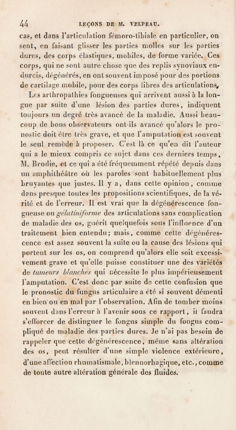 cas, et dans rarticulatîon fémoro-tibiale en particulier, on sent, en faisant glisser les parties molles sur les parties dures, des corps élastiques, mobiles, de forme variée. Ces corps, qui ne sont autre chose que des replis synoviaux en¬ durcis, dégénérés, en ont souvent imposé pour des portions de cartilage mobile, pour des corps libres des articulations^ Les arlhropathies fongueuses qui arrivent aussi à la lon¬ gue par suite d’une lésion des parties dures, indiquent toujours un degré très avancé de la maladie. Aussi beau¬ coup de bons observateurs ont-ils avancé qu’alors le pro¬ nostic doit être très grave, et que l’amputation est souvent le seul remède h proposer. C’est Ih ce qu’en dit l’auteur qui a le mieux compris ce sujet dans ces derniers temps, M. Brodie, et ce qui a été fréquemment répété depuis dans un amphithéâtre où les paroles sont habituellement plus bruyantes que justes. 11 y a, dans cette opinion, comme dans presque toutes les propositions scientifiques, de la vé¬ rité et de l’erreur. Il est vrai que la dégénérescence fon¬ gueuse ou gélatiniyhjmîe des articulations sans complication de maladie des os, guérit quelquefois sous l’influence d’un traitement bien entendu; mais, comme cette dégénéres¬ cence est assez souvent la suite ou la cause des lésions qui portent sur les os, on comprend qu’alors elle soit excessi¬ vement grave et qu’elle puisse constituer une des variétés de tumeurs blanches qui nécessite le plus impérieusement l’amputation. C’est donc par suite de cette confusion que le pronostic du fungus articulaire a été si souvent démenti en bien ou en mal par l’observation. Afin de tomber moins souvent dans l’erreur à l’avenir sous ce rapport, ii faudra s’efforcer de distinguer le fongus simple du fongus com¬ pliqué de maladie des parties dures. Je n’ai pas besoin de rappeler que cette dégénérescence, même sans altéralion des os, peut résulter d’une simple violence extérieure, d’une affection rhumatismale,blennorhagique, etc., comme de toute autre altération générale des fluides.