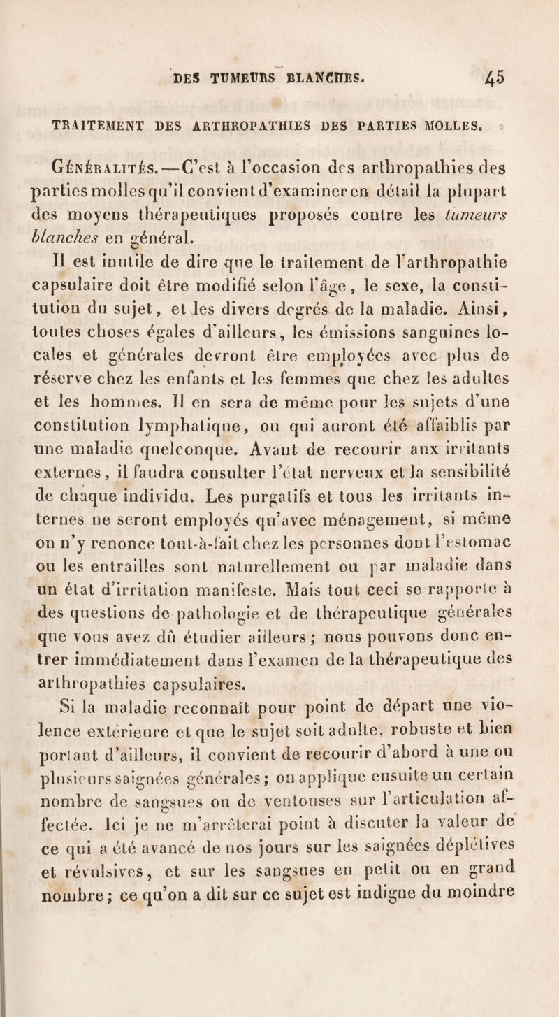 TRAITEMENT DES ARTIIROPATHIES DES PARTIES MOLLES. Généralités.—C’est à l’occasion des artbropatliies des partiesmoliesqu’ilconvientd’exaniineren détail la plupart des moyens thérapeutiques proposés contre les tumeurs Manches en général. Il est inutile de dire que le traitement de l’arthropathie capsulaire doit être modifié selon l’âge, le sexe, la consti¬ tution du sujet, et les divers degrés de la maladie. Ainsi, toutes choses égales d’ailleurs, les émissions sanguines lo¬ cales et générales devront être employées avec plus de réserve chez les enfants et les femmes que chez les adultes et les homoies. 11 en sera de même pour les sujets d’une constitution lymphatique, ou qui auront été affaiblis par une maladie quelconque. Avant de recourir aux iri ilants externes, il faudra consulter l’etat nerveux et la sensibilité de chaque individu. Les purgatifs et tous les irritants in- ternes ne seront employés qu’avec ménagement, si même on n’y renonce tout-à-!âit chez les personnes dont l’estomac ou les entrailles sont naturellement ou par maladie dans un état d’irritation manifeste. Mais tout ceci se rapporte h des questions de pathologie et de thérapeutique générales que vous avez du étudier ailleurs; nous pouvons donc en¬ trer immédiatement dans l’examen de la thérapeutique des arthropathies capsulaires. Si la maladie reconnaît pour point de départ une vio¬ lence extérieure et que le sujet soit adulte, robuste et bien portant d’ailleurs, il convient de recourir d’abord à une ou plusieurs saignées générales; on applique ensuite un certain nombre de sangsues ou de ventouses sur 1 articulation af- feclée. Ici je ne m’arrêterai point h discuter la valeur de ce qui a été avancé de nos jours sur les saignées déplétives et révulsives, et sur les sangsues en petit ou en grand nombre; ce qu’on a dit sur ce sujet est indigne du moindre