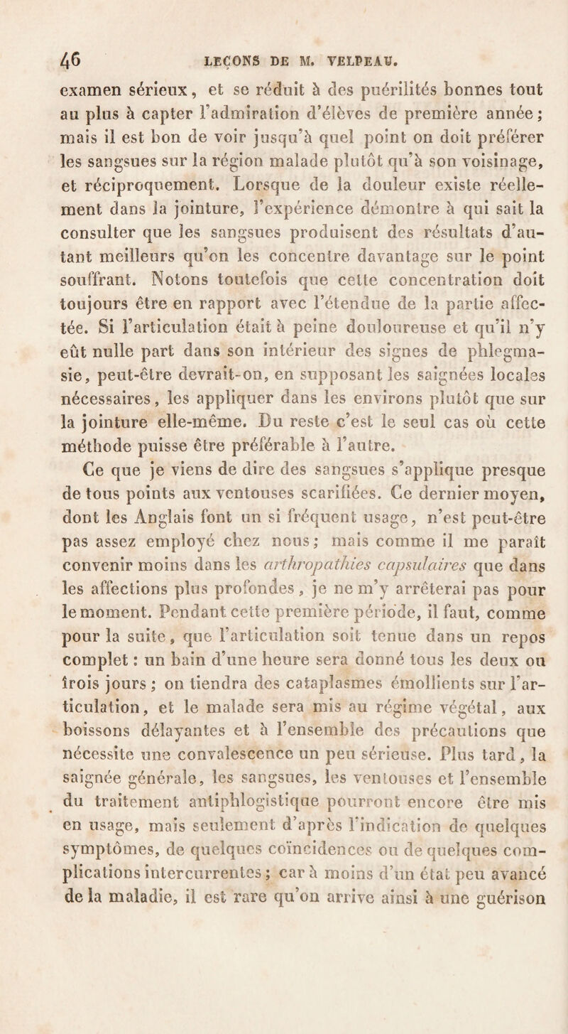 examen sérieux, et se réduit à des puérilités bonnes tout au plus à capter l’admiration d’élèves de première année ; mais il est bon de voir jusqu’à quel point on doit préférer les sangsues sur la région malade plutôt qu’à son voisinage, et réciproquement. Lorsque de la douleur existe réelle¬ ment dans la jointure, l’expérience démontre à qui sait la consulter que les sangsues produisent des résultats d’au¬ tant meilleurs qu’on les concentre davantage sur le point souffrant. Notons toutefois que celte concentration doit toujours être en rapport avec l’étendue de la partie affec¬ tée. Si l’articulation était à peine douloureuse et qu’il n’y eût nulle part dans son intérieur des signes de phlegma- sie, peut-être devrait-on, en supposant les saignées locales nécessaires, les appliquer dans les environs plutôt que sur la jointure elle-même. Du reste c’est le seul cas où cette méthode puisse être préférable à l’autre. Ce que je viens de dire des sangsues s’applique presque de tous points aux ventouses scarifiées. Ce dernier moyen, dont les Anglais font un si fréquent usage, n’est peut-être pas assez employé chez nous ; mais comme il me paraît convenir moins dans les arthropatJiies capmlaires que dans les affections plus profondes, je ne m’y arrêterai pas pour le moment. Pendant cette première période, il faut, comme pour la suite, que l’articulation soit tenue dans un repos complet : un bain d’une heure sera donné tous les deux ou trois jours \ on tiendra des cataplasmes émollients sur l’ar¬ ticulation, et le malade sera mis au régime végétal, aux boissons délayantes et à l’ensemble des précautions que nécessite une convalescence un peu sérieuse. Plus tard, la saignée générale, les sangsues, les ventouses et l’ensemble du traitement antiphlogistique pourront encore être mis en usage, mais seulement d’après l’indication do quelques symptômes, de quelques coïncidences ou de quelques com¬ plications intercurrentes ; car à moins d’un état peu avancé delà maladie, il est rare qu’on arrive ainsi à une guérison