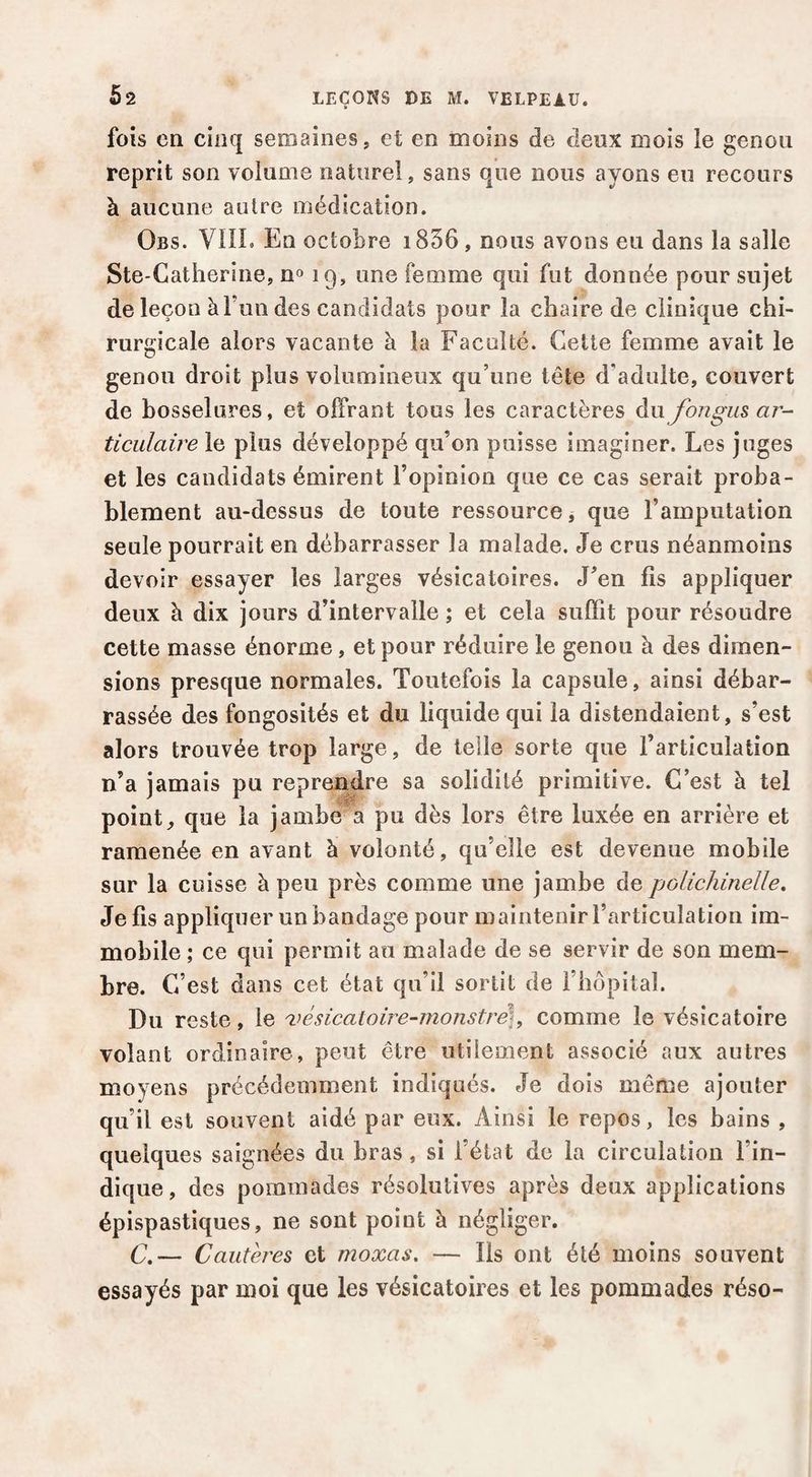 fois en cinq semaines, et en moins de deux mois le genou reprit son volume naturel, sans que nous ayons eu recours à aucune autre médication. Obs. Vin. En octobre 1856, nous avons eu dans la salle Ste-Catherine, n» 19, une femme qui fut donnée pour sujet de leçon à Tun des candidats pour la chaire de clinique chi¬ rurgicale alors vacante à la Faculté. Celle femme avait le genou droit plus volumineux qu’une tête d’adulte, couvert de bosselures, et offrant tous les caractères du fongus ar¬ ticulaire le plus développé qu’on puisse imaginer. Les juges et les candidats émirent l’opinion que ce cas serait proba¬ blement au-dessus de toute ressource, que l’amputation seule pourrait en débarrasser la malade. Je crus néanmoins devoir essayer les larges vésicatoires. J’en fis appliquer deux à dix jours d’intervalle ; et cela suffit pour résoudre cette masse énorme, et pour réduire le genou à des dimen¬ sions presque normales. Toutefois la capsule, ainsi débar¬ rassée des fongosités et du liquide qui la distendaient, s’est alors trouvée trop large, de telle sorte que l’articulation n’a jamais pu reprendre sa solidité primitive. C’est à tel point, que la jambe a pu dès lors être luxée en arrière et ramenée en avant à volonté, qu’elle est devenue mobile sur la cuisse à peu près comme une jambe de polichinelle. Je fis appliquer un bandage pour maintenir l’articulation im¬ mobile ; ce qui permit au malade de se servir de son mem¬ bre. C’ est dans cet état qu’il sortit de l’hôpital. Du reste, le ^wsicatoire-monstre], comme le vésicatoire volant ordinaire, peut être utilement associé aux autres moyens précédemment indiqués. Je dois même ajouter qu’il est souvent aidé par eux. Ainsi le repos, les bains , quelques saignées du bras, si l’état de la circulation l’in¬ dique, des pommades résolutives après deux applications épispastiques, ne sont point à négliger. C,— Cautères et moxas, — Iis ont été moins souvent essayés par moi que les vésicatoires et les pommades réso-