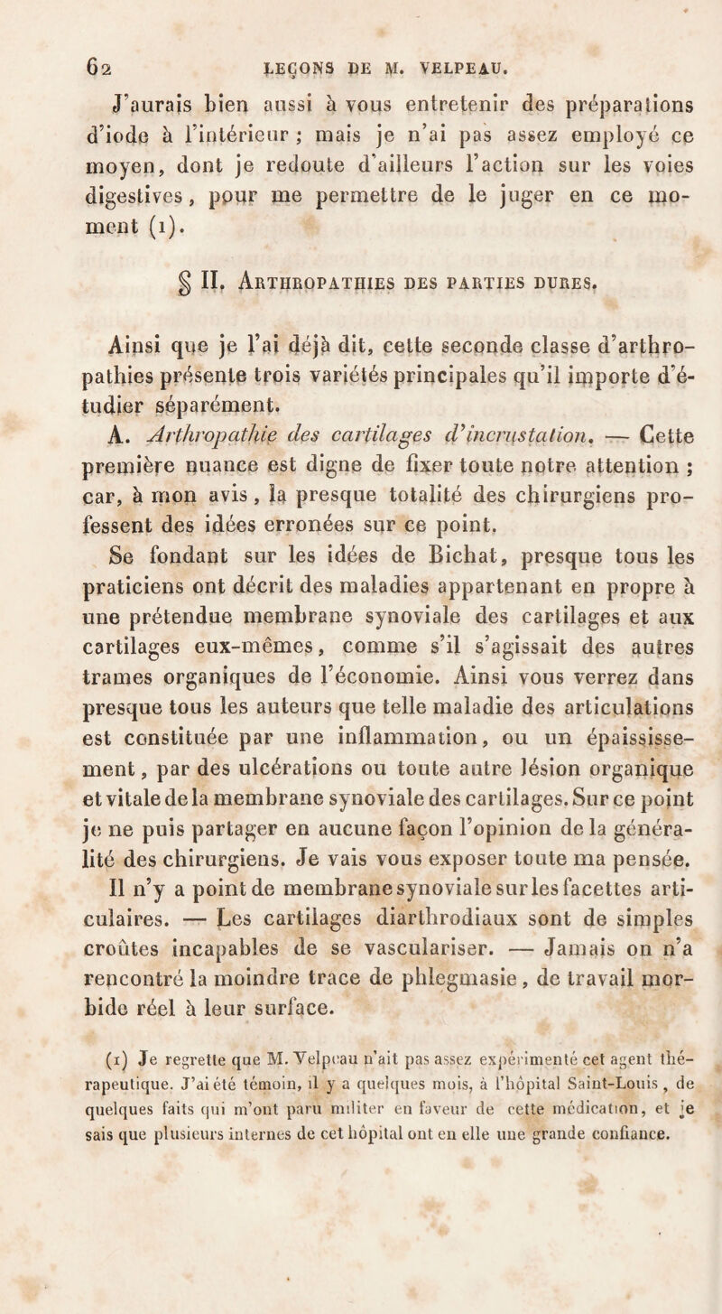 J’aurais bien aussi à vous entretenir des préparalîons d’iode à l’intérieur ; mais je n’ai pas assez employé ce moyen, dont je redoute d’ailleurs l’action sur les voies digestives, pour me permettre de le juger en ce mo¬ ment (i). §11, Arthropathies des parties dures. Ainsi que je l’ai déjà dit, çette seconde classe d’arthro- pathies présente trois variétés principales qu’il importe d’é¬ tudier séparément. A. Arthropathie dçs cartilages d’incrustation, — Cette première quance est digne de fixer toute notre attention ; car, à mon avis, la presque totalité des chirurgiens pro¬ fessent des idées erronées sur ce point. Se fondant sur les idées de Bichat, presque tous les praticiens ont décrit des maladies appartenant en propre à une prétendue membrane synoviale des cartilages et aux cartilages eux-mêmes, comme s’il s’agissait des autres trames organiques de l’économie. Ainsi vous verrez dans presque tous les auteurs que telle maladie des articulations est constituée par une inflammation, ou un épaississe¬ ment , par des ulcérations ou toute autre lésion organique et vitale de la membrane sy noviale des cartilages. Sur ce point je ne puis partager en aucune façon l’opinion de la généra¬ lité des chirurgiens. Je vais vous exposer toute ma pensée. Il n’y a point de membrane synoviale sur les facettes arti¬ culaires. — Les cartilages diarthrodiaux sont de simples croûtes incapables de se vasculariser. — Jamais on n’a rencontré la moindre trace de phlegmasie , de travail mor¬ bide réel à leur surface. (i) Je regrette que M. Yelp(;au n’ait pas assez ex})éi inienté cet agent tîié- rapeutique. J’ai été témoin, il y a quelques mois, à l’hôpital Saint-Louis, de quelques faits qui m’ont paru militer en faveur de cette médication, et ]e sais que plusieurs internes de cet hôpital ont eu elle une grande confiance.