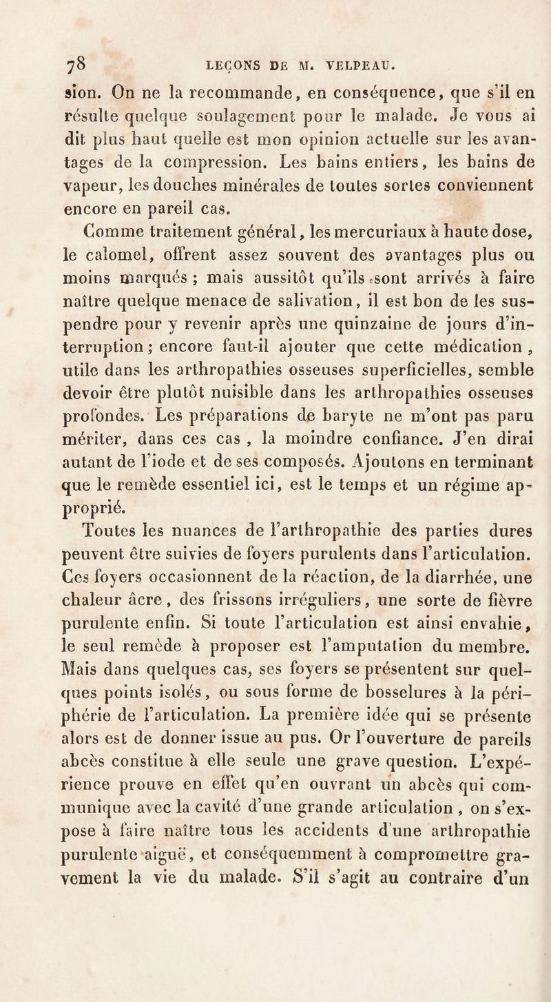 sion. On ne la recommande, en conséquence, que s’il en résulte quelque soulagement pour le malade. Je vous ai dit plus haut quelle est mon opinion actuelle sur les avan¬ tages de la compression. Les bains entiers, les bains de vapeur, les douches minérales de toutes sortes conviennent encore en pareil cas. Comme traitement général, les mercuriaux à haute dose, le calomel, offrent assez souvent des avantages plus ou moins marqués; mais aussitôt qu’ils fSont arrivés à faire naître quelque menace de salivation, il est bon de les sus¬ pendre pour y revenir après une quinzaine de jours d’in¬ terruption ; encore faut-il ajouter que cette médication, utile dans les arthropathies osseuses superficielles, semble devoir être plutôt nuisible dans les arthropathies osseuses profondes. Les préparations de baryte ne m’ont pas paru mériter, dans ces cas , la moindre confiance. J’en dirai autant de l’iode et de ses composés. Ajoutons en terminant que le remède essentiel ici, est le temps et un régime ap¬ proprié. Toutes les nuances de l’arthropathie des parties dures peuvent être suivies de foyers purulents dans l’articulation. Ces foyers occasionnent de la réaction, de la diarrhée, une chaleur âcre, des frissons irréguliers, une sorte de fièvre purulente enfin. Si toute l’articulation est ainsi envahie, le seul remède à proposer est l’amputation du membre. Mais dans quelques cas, ses foyers se présentent sur quel- cfues points isolés, ou sous forme de bosselures à la péri¬ phérie de l’articulation. La première idée qui se présente alors est de donner issue au pus. Or l’ouverture de pareils abcès constitue à elle seule une grave question. L’expé¬ rience prouve en effet qu’en ouvrant un abcès qui com¬ munique avec la cavité d’une grande articulation , on s’ex¬ pose à faire naître tous les accidents d’une arthropathie purulente aiguë, et conséquemment à compromettre gra¬ vement la vie du malade. S’il s’agit au contraire d’un