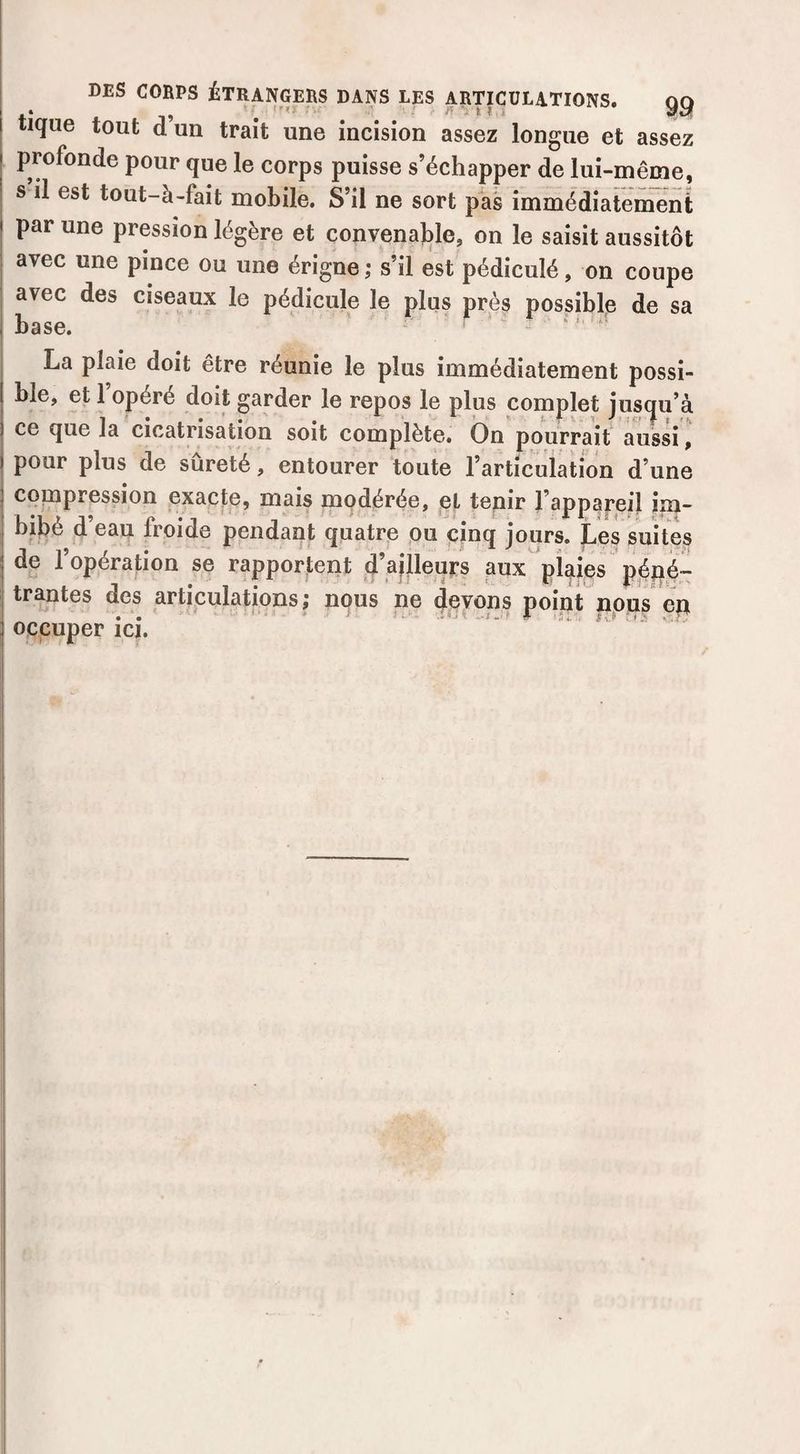tique tout d’un trait une incision assez longue et assez profonde pour que le corps puisse s’échapper de lui-même, s il est tout-à-fait mobile. S’il ne sort pas immédiatement par une pression légère et convenable, on le saisit aussitôt avec une pince ou une érigne ,• s’il est pédiculé, on coupe avec des ciseaux le pédicule le plus près possible de sa La plaie doit être réunie le plus immédiatement possi¬ ble, et 1 opéré doit garder le repos le plus complet jus(ju’à ce que la cicatrisation soit complète. On pourrait aussi, pour plus de sûreté, entourer toute l’articuiation d’une compression exacte, mais modérée, et tepir l’appapeil im¬ bibé d’eau froide pendant quatre pu cinq jours. Les suites de l’opération se rapportent d’aflleurs aux plaies p|pé~ trantes des articulations; nous ne devons point nojas en occuper ici.