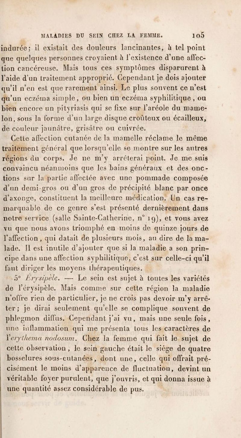 indurée; il existait des douleurs lancinantes, à tel point que quelques personnes croyaient à l’existence d’une affec¬ tion cancéreuse. Mais tous ces symptômes disparurent à l’aide d’un traitement approprié. Cependant je dois ajouter qu’il n’en est que rarement ainsi. Le plus souvent ce n’est qu’un eczéma simple, ou bien un eczéma syphilitique , ou bien encore un pityriasis qui se fixe sur l’aréole du mame¬ lon, sous la forme d’un large disque croûteux ou écailleux, de couleur jaunâtre, grisâtre ou cuivrée. Cette affection cutanée de la mamelle réclame le même traitement général que lorsqu’elle se montre sur les antres régions du corps. Je ne m’y arrêterai point. Je me suis convaincu néanmoins que les bains généraux et des onc¬ tions sur la partie affectée avec une pommade composée d’un demi-gros ou d’un gros de précipité blanc par once d’axonge, constituent la meilleure médication. Un cas re¬ marquable de ce genre s’est présenté dernièrement dans notre service (salle Sainte-Catherine, n'’ 19), et vous avez vu que nous avons triomphé en moins de quinze jours de l’affection, qui datait de plusieurs mois, au dire de la ma¬ lade. 11 est inutile d’ajouter que si la maladie a son prin¬ cipe dans une affection syphilitique, c’est sur celle-ci qu’il faut diriger les moyens thérapeutiques. 5“ Erysipèle. — Le sein est sujet à toutes les variétés de l’érysipèle. Mais comme sur cette région la maladie n’offre rien de particulier, je ne crois pas devoir m’y arrê¬ ter; je dirai seulement qu’elle se complique souvent de phlegmon diffus. Cependant j’ai vu, mais une seule fois, une inflammation qui me présenta tous les caractères de VerjtJieina nodosurn. Chez la femme qui fait le sujet de cette observation, le sein gauche était le siège de quatre I bosselures sous-cutanées, dont une, celle qui offrait pré¬ cisément le moins d’apparence de fluctuation, devint un véritable foyer purulent, que j’ouvris, et qui donna issue è une quantité assez considérable de pus.