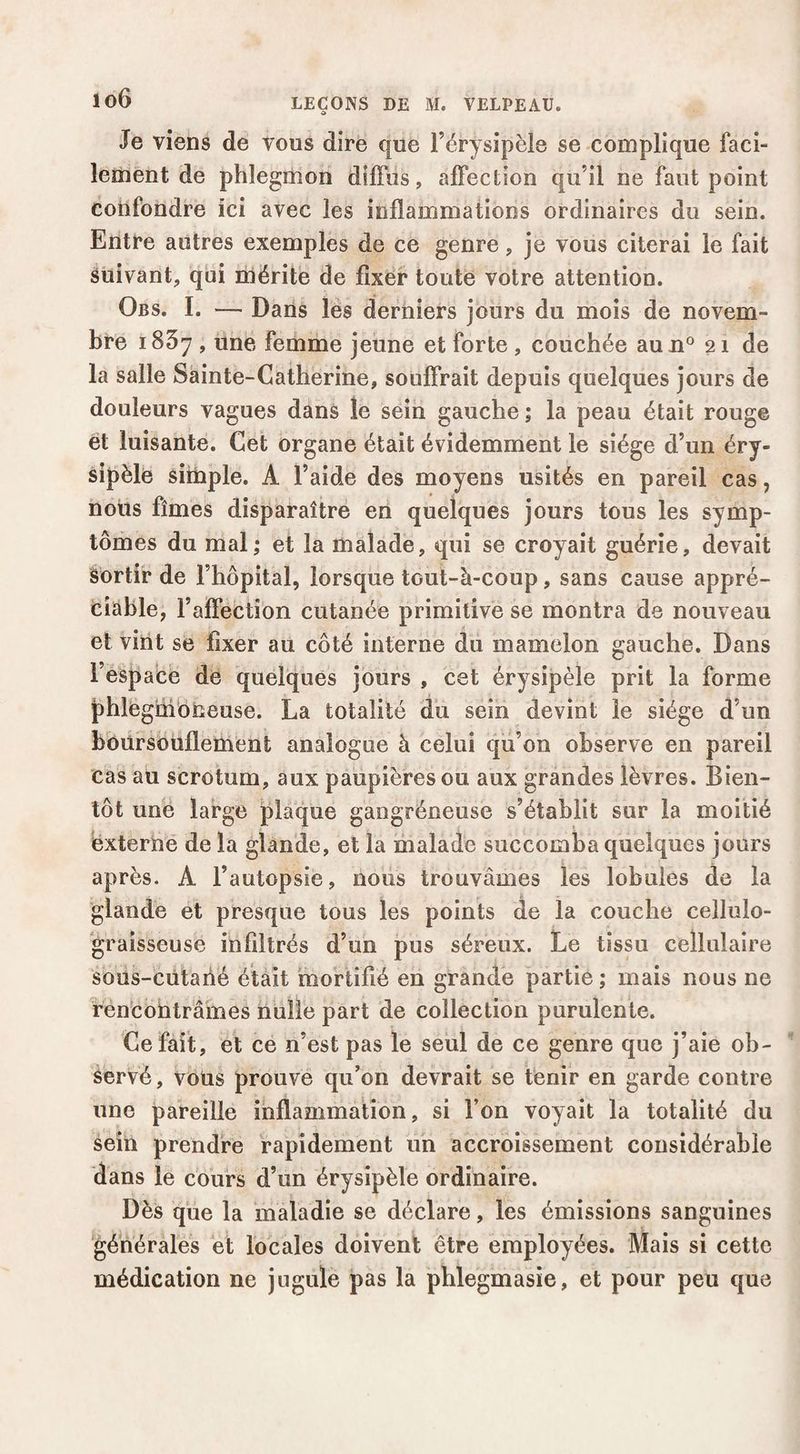 Je viens de vous dire que l’érysipèle se complique faci¬ lement de phlegmon diffus, affection qu’il ne faut point confondre ici avec les inflammations ordinaires du sein. Entre autres exemples de ce genre, je vous citerai le fait suivant, qui mérite de fixer toute votre attention. Obs. I. — Dans les derniers jours du mois de novem¬ bre 1857 , une femme jeune et forte , couchée au 11° 21 de la salle Sainte-Catherine, souffrait depuis quelques jours de douleurs vagues dans îe sein gauche ; la peau était rouge et luisante. Cet organe était évidemment le siège d’un éry¬ sipèle sitnple. A l’aide des moyens usités en pareil cas, nous fîmes disparaître en quelques jours tous les symp¬ tômes du mal; et la malade, qui se croyait guérie, devait âortir de l’hôpital, lorsque tout-à-coup, sans cause appré¬ ciable, l’affection cutanée primitive se montra de nouveau et vint se fixer au côté interne du mamelon gauche. Dans l’espacb dé quelques jours , cet érysipèle prit la forme phlegniobeuse. La totalité du sein devint îe siège d’un boursouflement analogue à celui qu’on observe en pareil cas au scrotum, aux paupières ou aux grandes lèvres. Bien¬ tôt une large plaque gangréneuse s’établit sur la moitié externe de la glande, et la malade succomba quelques jours après. A l’autopsie, noiis trouvâmes les lobules de la glande et presque tous les points de la couche cellulo- graisseuse infiltrés d’un pus séreux. Le tissu cellulaire sous-cütahé était mortifié en grande partie ; mais nous ne rencontrâmes nulle part de collection purulente. Ce fait, et cé n’est pas le seul de ce genre que j’aie ob¬ servé , vous prouve qu’on devrait se tenir en garde contre une pareille inflammation, si l’on voyait la totalité du Sein prendre rapidement un accroissement considérable dans le cours d’un érysipèle ordinaire. Dès que la maladie se déclare, les émissions sanguines générales et locales doivent être employées. Mais si cette médication ne jugule pas la phlegmasie, et pour peu que