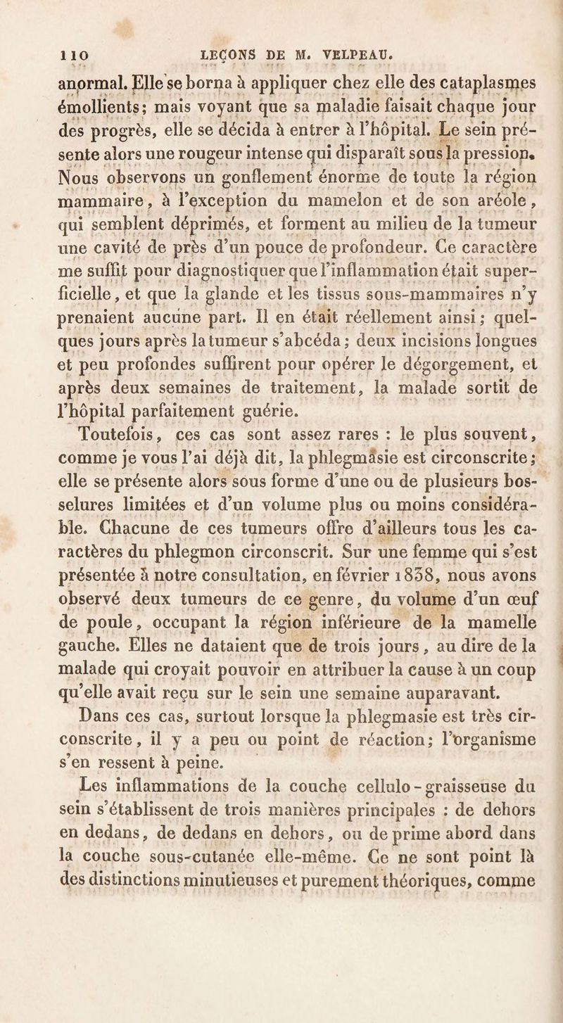 anormal. Elle se borna à appliquer chez elle des cataplasmes émollients; mais voyant que sa maladie faisait chaque jour des progrès, elle se décida à entrer à l’hôpital. Le sein pré¬ sente alors une rougeur intense (juî disparaît sous la pressiop* Nous observons un gonflement énorme de toute la région mammaire, à l’exception du mamelon et de son aréole, qui semblent déprimés, et forment au milieu de la tumeur une cavité de près d’un pouce de profondeur. Ce caractère me suffit pour diagnostiquer que l’inflammation était super¬ ficielle, et que la glande elles tissus sous-mammaires n’y prenaient aucune part. Il en était réellement ainsi ; quel¬ ques jours après la tumeur s’ahcéda ; deux incisions longues et peu profondes suffirent pour opérer le dégorgement, et après deux semaines de traitement, la malade sortit de l’hôpital parfaitement guérie. Toutefois, ces cas sont assez rares : le plus souvent, comme je vous Fai déjà dit, la phlegmâsie est circonscrite,* elle se présente alors sous forme d’une ou de plusieurs bos¬ selures limitées et d’un volume plus ou moins considéra¬ ble. Chacune de ces tumeurs offre d’ailleurs tous les ca¬ ractères du phlegmon circonscrit. Sur une femme qui s’est présentée à notre consultation, en février i858, nous avons observé deux tumeurs de ce genre, du volume d’un œuf de poule, occupant la région inférieure de la mamelle gauche. Elles ne dataient que de trois jours, au dire de la malade qui croyait pouvoir en attribuer la cause à un coup qu’elle avait reçu sur le sein une semaine auparavant. Dans ces cas, surtout lorsque la phlegmasie est très cir¬ conscrite , il y a peu ou point de réaction ; l’organisme s’en ressent à peine. Les inflammations de la couche cellulo - graisseuse du sein s’établissent de trois manières principales ; de dehors en dedans, de dedans en dehors, ou déprimé abord dans la couche sous-cutanée elle-même. Ce ne sont point là des distinctions minutieuses et purement théoriques, comme