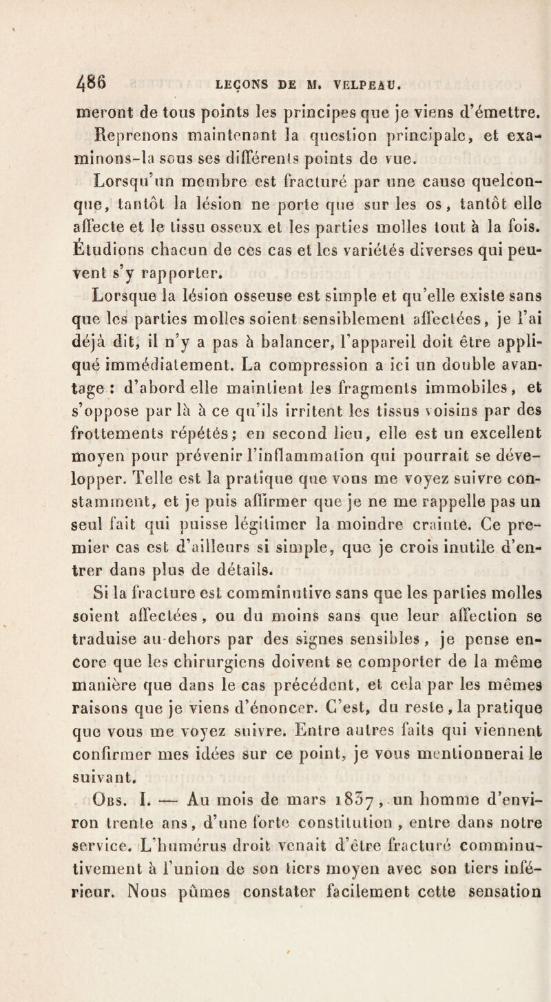 meront de tous points les principes que je viens d’émettre. Reprenons maintenant la question principale, et exa- minons-la sous ses diflerenls points de rue. Lorsqu’un membre est fracturé par une cause quelcon¬ que, tantôt la lésion ne porte que sur les os, tantôt elle affecte et le tissu osseux et les parties molles tout à la fois. Étudions chacun de ces cas et les variétés diverses qui peu¬ vent s’y rapporter. Lorsque la lésion osseuse est simple et qu’elle existe sans que les parties molles soient sensiblement affectées, je l’ai déjà dit, il n’y a pas h balancer, l’appareil doit être appli¬ qué immédiatement. La compression a ici un double avan¬ tage : d’abord elle maintient les fragments immobiles, et s’oppose par là à ce qu’ils irritent les tissus voisins par des frottements répétés; en second lieu, elle est un excellent moyen pour prévenir l’inflammation qui pourrait se déve¬ lopper. Telle est la pratique que vous me voyez suivre con¬ stamment, et je puis affirmer que je ne me rappelle pas un seul fait qui puisse légitimer la moindre crainte. Ce pre¬ mier cas est d’ailleurs si simple, que je crois inutile d’en¬ trer dans plus de détails. Si la fracture est commînutive sans que les parties molles soient affectées, ou du moins sans que leur affection se traduise au-dehors par des signes sensibles, je pense en¬ core que les chirurgiens doivent se comporter de la même manière que dans le cas précédent, et cela par les mêmes raisons que je viens d’énoncer. C’est, du reste, la pratique que vous me voyez suivre. Entre autres faits qui viennent confirmer mes idées sur ce point, je vous mentionnerai le suivant, Obs. I. — Au mois de mars iSSyj Un homme d’envi¬ ron trente ans, d’une forte constitution , entre dans notre service. L’immérus droit venait d’être fracturé comminu- tivement à funion de son tiers moyen avec son tiers infé¬ rieur. Nous pûmes constater facilement cette sensation