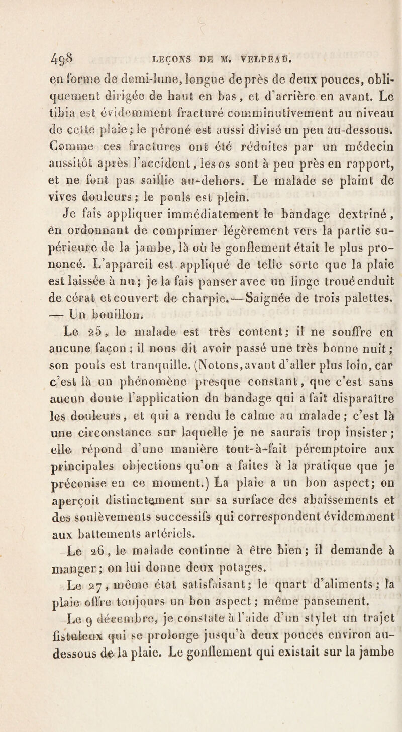 en forme de demi-lune, longue de près de deux pouces, obli- queo^enl dirigée de haut en bas , et d’arrière en avant. Le tibia est évidemment fracturé comminutivement au niveau de celte plaie; le péroné est aussi divisé un peu au-dessous. Comme ces fractures ont été réduites par un médecin aussitôt après l’accident, les os sont à peu près en rapport, et ne font pas saillie au-dehors. Le malade se plaint de vives douleurs ; le pouls est plein. Je fais appliquer immédiatement le bandage dextriné, èn ordonnant de comprimer légèrement vers la partie su¬ périeure de la jambe, là où le gonflement était le plus pro¬ noncé. L’appareil est. appliqué de telle sorte que la plaie est laissée à nu ; je la fais panser avec un linge trouéenduit de cérat et couvert de charpie.—Saignée de trois palettes, — Un bouillon. Le 25, le malade est très content; il ne soujOTre en aucune façon; il nous dit avoir passé une très bonne nuit; son pouls est tranquille. (Notons,avant d’aller plus loin, car c’est là un phénomène presque constant, que c’est sans aucun doute l’application du bandage qui a fait disparaître les douleurs, et qui a rendu le calme au malade; c’est là une circonstance sur laquelle je ne saurais trop insister ; elle répond d’une manière tout-à-fait péremptoire aux principales objections qu’on a faites à la pratique que je préconise en ce moment.) La plaie a un bon aspect; on aperçoit distinctement sur sa surface des abaissements et des soulèvements successifs qui correspondent évidemment aux battements artériels. Le 26, le malade continue à être bien; il demande à manger; on lui donne deux potages. Le 27 , même état satisfaisant; le quart d’aliments; la plaie oflVe toujours un bon aspect; même pansement. Le 9 décembre, je conslate à l’aide d’un stylet un trajet fistuleux qui se prolonge jusqu’à deux pouces environ au- dessous d-e la plaie. Le gonflement qui existait sur la jambe