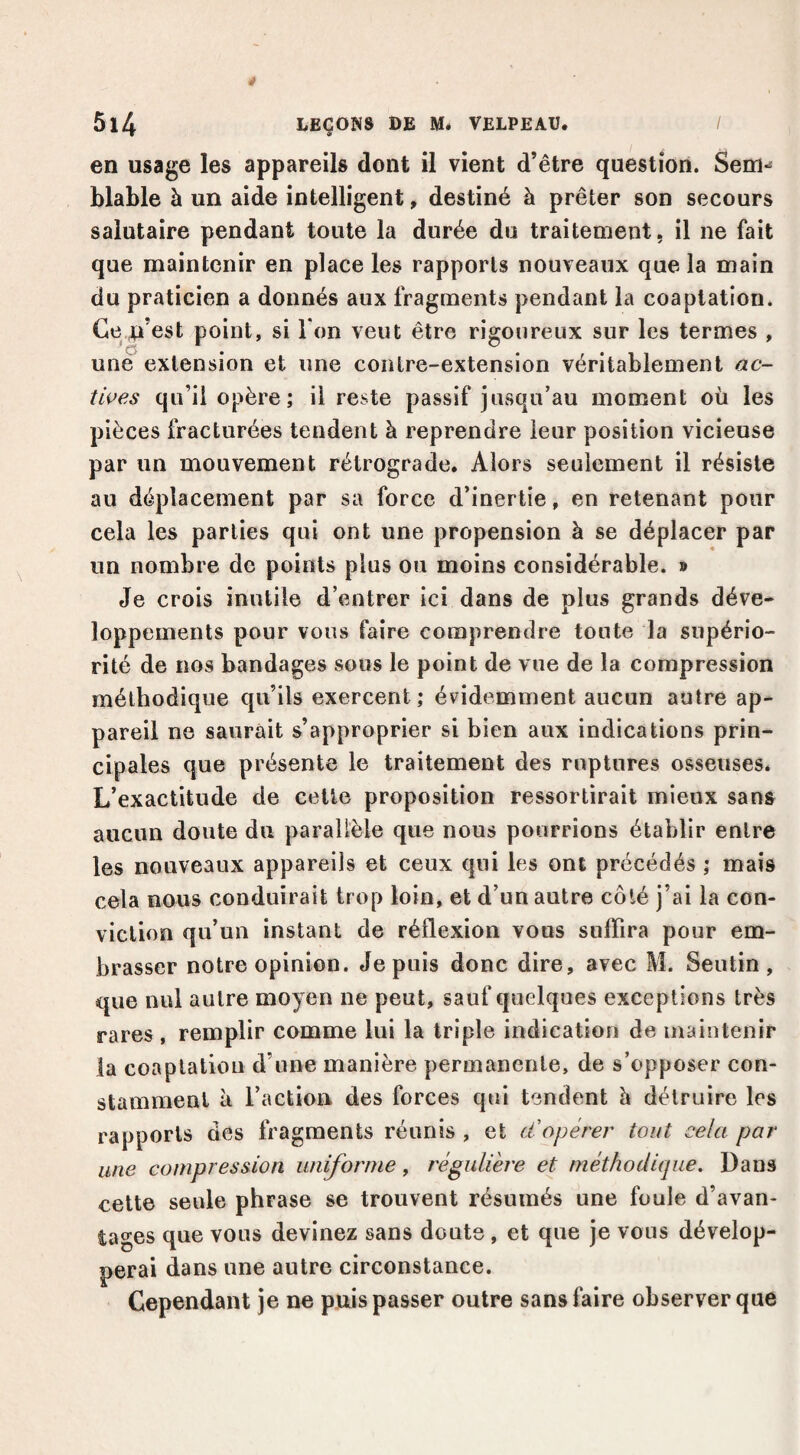 en usage les appareils dont il vient d’être question. Sem-^ blable à un aide intelligent, destiné à prêter son secours salutaire pendant toute la durée du traitement, il ne fait que maintenir en place les rapports nouveaux que la main du praticien a donnés aux fragments pendant la coaptation. Ce n’est point, si Ton veut être rigoureux sur les termes , une extension et une contre-extension véritablement ac- ti^es qu’il opère; il reste passif jusqu’au moment où les pièces fracturées tendent à reprendre leur position vicieuse par un mouvement rétrograde. Alors seulement il résiste au déplacement par sa force d’inertie, en retenant pour cela les parties qui ont une propension à se déplacer par un nombre de points plus ou moins considérable. » Je crois inutile d’entrer ici dans de plus grands déve¬ loppements pour vous faire comprendre toute la supério¬ rité de nos bandages sous le point de vue de la compression méthodique qu’ils exercent ; évidemment aucun autre ap¬ pareil ne saurait s’approprier si bien aux indications prin¬ cipales que présente le traitement des ruptures osseuses. L’exactitude de cette proposition ressortirait mieux sans aucun doute du parallèle que nous pourrions établir entre les nouveaux appareils et ceux qui les ont précédés ; mais cela nous conduirait trop loin, et d’un autre côté j’ai la con¬ viction qu’un instant de réflexion vous sulTira pour em¬ brasser notre opinion, depuis donc dire, avec M. Seutin, que nul autre moyen ne peut, sauf quelques exceptions très rares , remplir comme lui la triple indication de maintenir la coaptation d’une manière permanente, de s’opposer con¬ stamment à l’action des forces qui tendent h détruire les rapports des fragments réunis , et d'opérer tout cela par une compression uniforme, régulière et méthodique. Dans celte seule phrase se trouvent résumés une foule d’avan¬ tages que vous devinez sans doute , et que je vous dévelop¬ perai dans une autre circonstance. Cependant je ne puis passer outre sans faire observer que