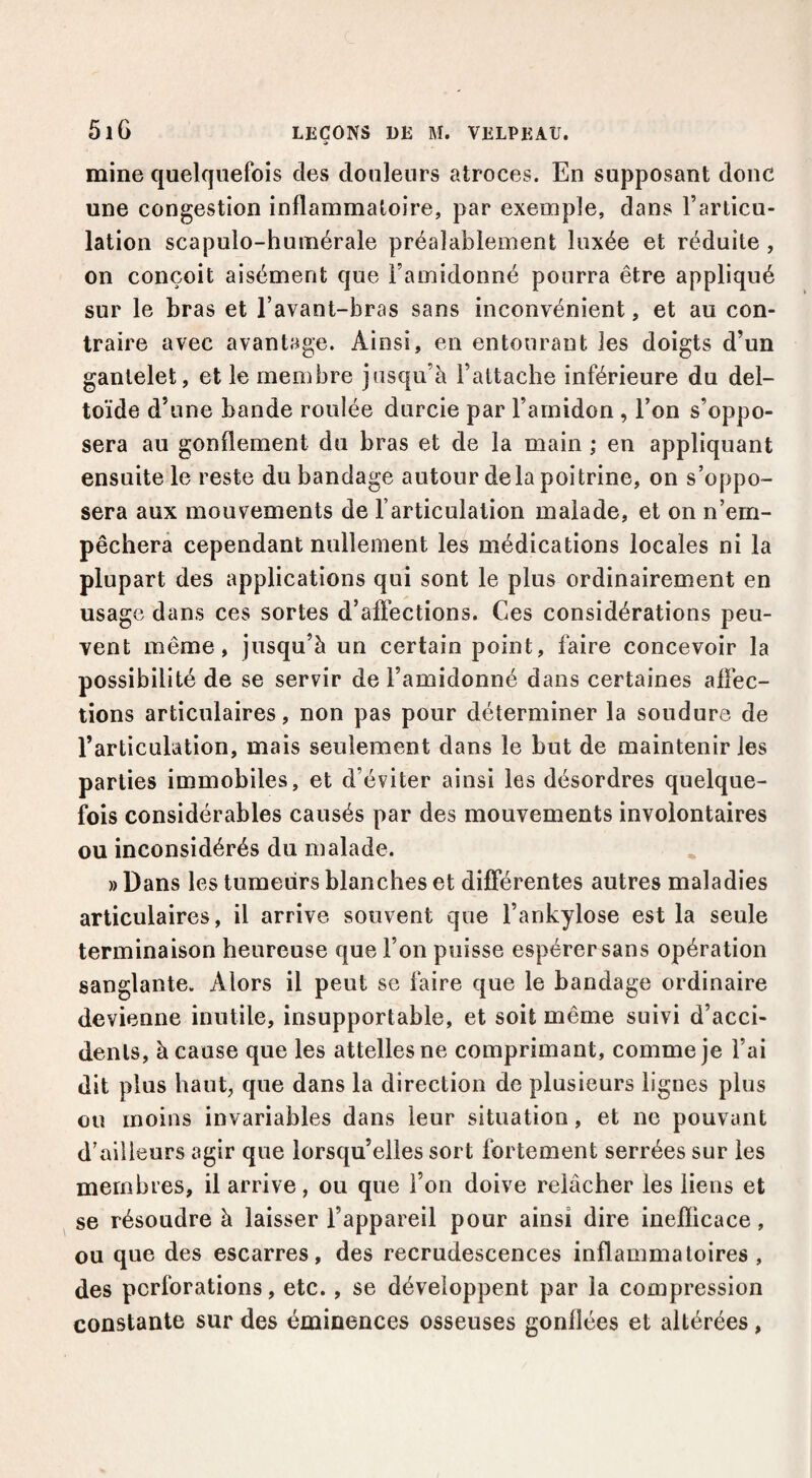 mine quelquefois des douleurs atroces. En supposant donc une congestion inflammatoire, par exemple, dans l’articu¬ lation scapulo-humérale préalablement luxée et réduite, on conçoit aisément que l’amidonné pourra être appliqué sur le bras et l’avant-bras sans inconvénient, et au con¬ traire avec avantage. Ainsi, en entourant les doigts d’un gantelet, et le membre jas€|u’à l’attache inférieure du del¬ toïde d’une bande roulée durcie par l’amidon , l’on s’oppo¬ sera au gonflement du bras et de la main ; en appliquant ensuite le reste du bandage autour delà poitrine, on s’oppo¬ sera aux mouvements de l’articulation malade, et on n’em¬ pêchera cependant nullement les médications locales ni la plupart des applications qui sont le plus ordinairement en usage dans ces sortes d’afîections. Ces considérations peu¬ vent même, jusqu’à un certain point, faire concevoir la possibilité de se servir de l’amidonné dans certaines afléc- tions articulaires, non pas pour déterminer la soudure de l’articulation, mais seulement dans le but de maintenir les parties immobiles, et d’éviter ainsi les désordres quelque¬ fois considérables causés par des mouvements involontaires ou inconsidérés du malade. » Dans les tumeurs blanches et différentes autres maladies articulaires, il arrive souvent que l’ankylose est la seule terminaison heureuse que l’on puisse espérer sans opération sanglante. Alors il peut se faire que le bandage ordinaire devienne inutile, insupportable, et soit même suivi d’acci¬ dents, à cause que les attelles ne comprimant, comme je l’ai dit plus haut, que dans la direction de plusieurs lignes plus ou moins invariables dans leur situation, et ne pouvant d’ailleurs agir que lorsqu’elles sort fortement serrées sur les membres, il arrive, ou que l’on doive relâcher les liens et ^ se résoudre à laisser l’appareil pour ainsi dire inefficace, ou que des escarres, des recrudescences inflammatoires , des perforations, etc., se développent par la compression constante sur des éminences osseuses gonflées et altérées,