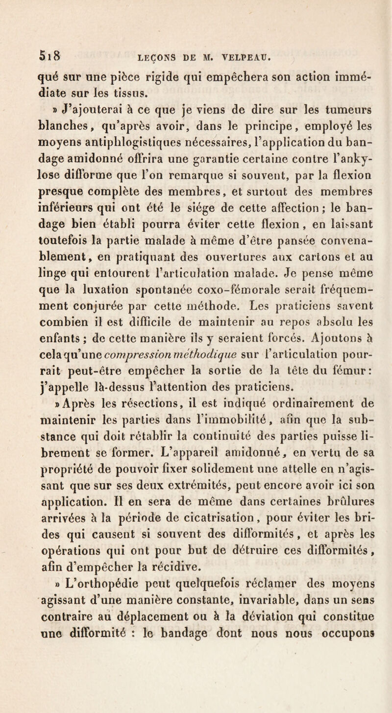 qué sur une pièce rigide qui empêchera son action immé¬ diate sur les tissus. » J’ajouterai à ce que je viens de dire sur les tumeurs blanches, qu’après avoir, dans le principe, employé les moyens antiphlogistiques nécessaires, l’application du ban¬ dage amidonné offrira une garantie certaine contre l’anky- lose difforme que l’on remarque si souvent, par la flexion presque complète des membres, et surtout des membres inférieurs qui ont été le siège de celte affection ; le ban¬ dage bien établi pourra éviter cette flexion, en laissant toutefois la partie malade à même d’être pansée convena¬ blement, en pratiquant des ouvertures aux cartons et au linge qui entourent l’articulation malade. Je pense même que la luxation spontanée coxo-fémorale serait fréquem¬ ment conjurée par cette méthode. Les praticiens savent combien il est difficile de maintenir au repos absolu les enfants ; de cette manière ils y seraient forcés. Ajoutons à nxïQ compression méthodique sur l’articulation pour¬ rait peut-être empêcher la sortie de la tête du fémur: j’appelle là-dessus l’attention des praticiens. «Après les résections, il est indiqué ordinairement de maintenir les parties dans l’immobilité, afin que la sub¬ stance qui doit rétablir la continuité des parties puisse li¬ brement se former. L’appareil amidonné, en vertu de sa propriété de pouvoir fixer solidement une attelle en n’agis¬ sant que sur ses deux extrémités, peut encore avoir ici son application. Il en sera de même dans certaines brûlures arrivées à la période de cicatrisation, pour éviter les bri¬ des qui causent si souvent des difformités, et après les opérations qui ont pour but de détruire ces difformités, afin d’empêcher la récidive. » L’orthopédie peut quelquefois réclamer des moyens agissant d’une manière constante, invariable, dans un sens contraire au déplacement ou à la déviation qui constitue une difformité : le bandage dont nous nous occupons