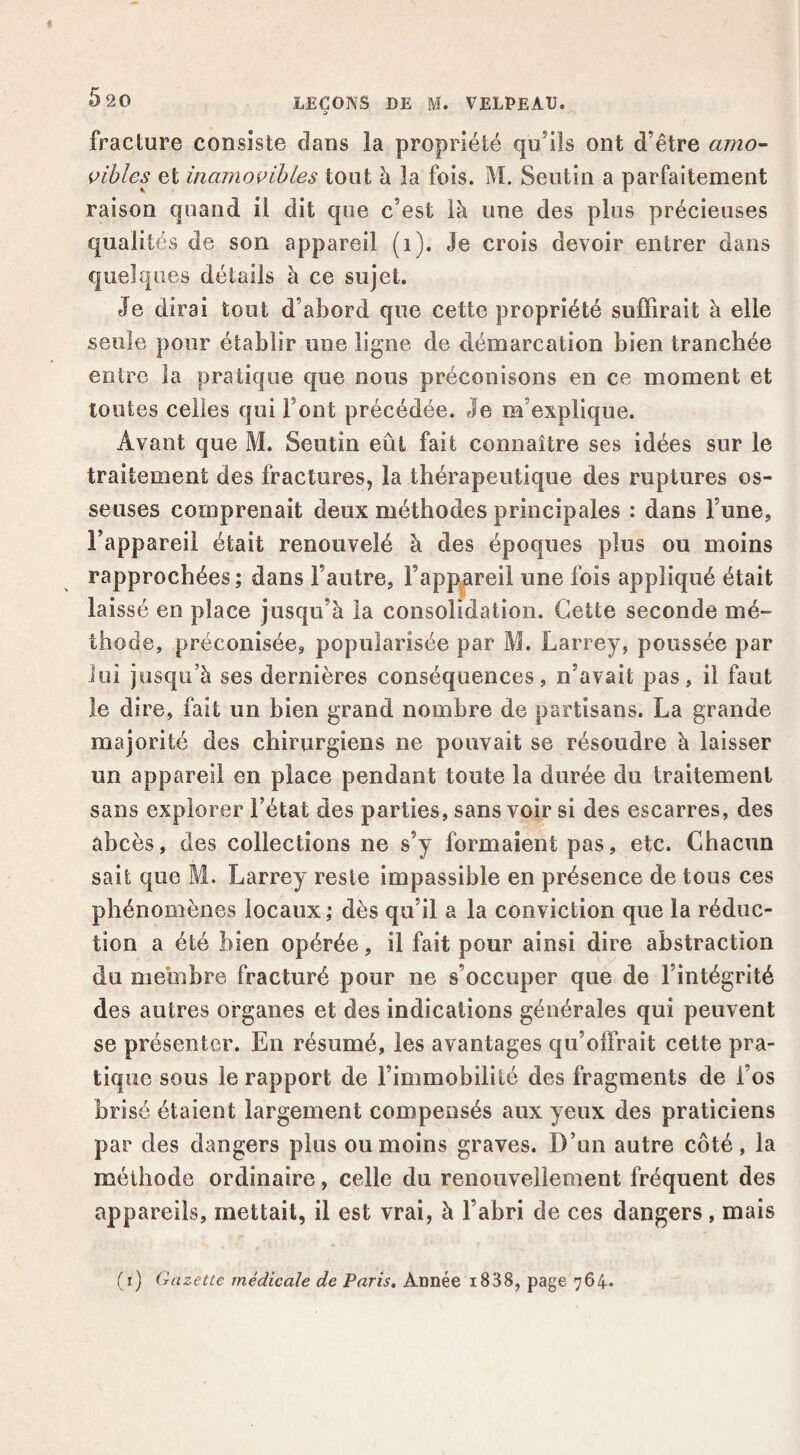 » fracture consiste dans la propriété qu’ils ont d’être amo^ bibles et inamovibles tout à îa fois. M. Seiitin a parfaitement raison quand il dit que c’est là une des plus précieuses qualités de son appareil (i). Je crois devoir entrer dans quelques détails à ce sujet. Je dirai tout d’abord que cette propriété suffirait à elle seule pour établir une ligne de démarcation bien tranchée entre la pratique que nous préconisons en ce moment et toutes celles qui l’ont précédée. Je m’explique. Avant que M. Seutin eût fait connaître ses idées sur le traitement des fractures, la thérapeutique des ruptures os¬ seuses comprenait deux méthodes principales : dans l’une, l’appareil était renouvelé à des époques plus ou moins rapprochées ; dans l’autre, l’appareil une fois appliqué était laissé en place jusqu’à la consolidation. Cette seconde mé¬ thode, préconisée, popularisée par M. Larrey, poussée par lui jusqu’à ses dernières conséquences, n’avait pas, il faut le dire, fait un bien grand nombre de partisans. La grande majorité des chirurgiens ne pouvait se résoudre à laisser un appareil en place pendant toute la durée du traitement sans explorer l’état des parties, sans voir si des escarres, des abcès, des collections ne s’y formaient pas, etc. Chacun sait que M. Larrey reste impassible en présence de tous ces phénomènes locaux ; dès qu’il a la conviction que la réduc¬ tion a été bien opérée, il fait pour ainsi dire abstraction du membre fracturé pour ne s’occuper que de l’intégrité des autres organes et des indications générales qui peuvent se présenter. En résumé, les avantages qu’offrait cette pra¬ tique sous le rapport de l’immobilité des fragments de l’os brisé étaient largement compensés aux yeux des praticiens par des dangers plus ou moins graves. D’un autre côté, la méthode ordinaire, celle du renouvellement fréquent des appareils, mettait, il est vrai, à l’abri de ces dangers, mais (i) Gazette médicale de Paris. Année i838, page 764»