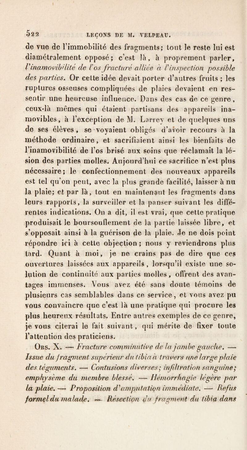 52 2 LEÇONS DE M. VELPEAU. 'J de vue de rimmobilité des fragments; tout le reste lui est diamétralement opposé; c’est là, à proprement parler, V inamovihHité de Vos fracturé alliée à V inspection possible des parties. Or cette idée devait porter d’autres fruits ; les ruptures osseuses compliquées de plaies devaient en res¬ sentir une heureuse influence. Dans des cas de ce genre, ceux-là mêmes qui étaient partisans des appareils ina¬ movibles, à l’exception de M. Larrey et de quelques uns de ses élèves, se voyaient obligés d’avoir recours à la méthode ordinaire, et sacrifiaient ainsi les bienfaits de l’inamovibilité de l’os brisé aux soins que réclamait la lé¬ sion des parties molles. Aujourd’hui ce sacrifice n’est plus nécessaire; le confectionnement des nouveaux appareils est tel qu’on peut, avec la plus grande facilité, laisser à nu la plaie; et par là, tout en maintenant les fragments dans leurs rapports, la surveiller et la panser suivant les diffé¬ rentes indications. On a dit, il est vrai, que cette pratique produisait le boursouflement de la partie laissée libre, et s’opposait ainsi à la guérison de la plaie. Je ne dois point répondre ici à cette objection ; nous y reviendrons plus tard. Quant à moi, je ne crains pas de dire que ces ouvertures laissées aux appareils , lorsqu’il existe une so¬ lution de continuité aux parties molles, offrent des avan¬ tages immenses. Vous avez été sans doute témoins de plusieurs cas semblables dans ce service, et vous avez pu vous convaincre que c’est là une pratique qui procure les plus heureux résultats. Entre autres exemples de ce genre, je vous citerai le fait suivant, qui mérite de fixer toute l’attention des praticiens. Obs. X. — Fracture comminntwe de la jambe gauche, — Issue du fragment supérieur du tibia a traders une large plaie des téguments, — Contusions diverses; infdtration sanguine; emphysème du membre blessé, — Hémorrhagie légère par la plaie, — Proposition ddimputation immédiate. —• Refus formel du malade, Résection an fragment du tibia dans