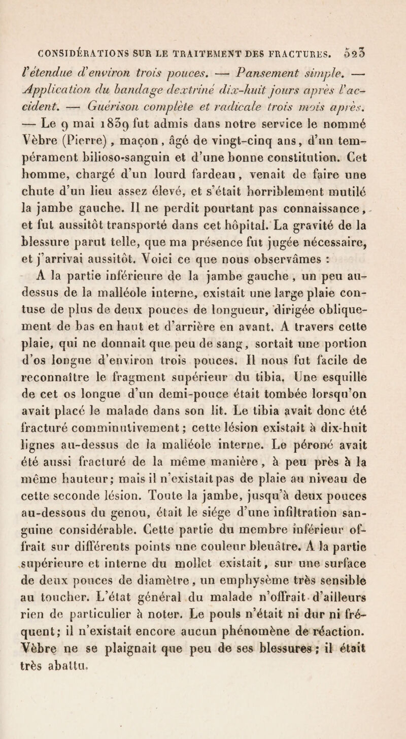 Vétendue d’environ trois pouces, — Pansement simple, — Application du bandage dextriné dix-huit jours après l’ac¬ cident, — Guérison complète et radicale trois mois après. — Lo 9 mai 1859 fut admis dans notre service le nommé Vèbre (Pierre), maçon, âgé de vingt-cinq ans, d’iin tem¬ pérament bilioso-sanguin et d’une bonne constitution. Cet homme, chargé d’un lourd fardeau, venait de faire une chute d’un lieu assez élevé, et s’était horriblement mutilé la jambe gauche. 11 ne perdit pourtant pas connaissance,- et fut aussitôt transporté dans cet hôpital. La gravité de la blessure parut telle, que ma présence fut jugée nécessaire, et j’arrivai aussitôt. Voici ce que nous observâmes : A la partie inférieure de la jambe gauche, un peu au- dessus de la malléole interne, existait une large plaie con- tuse de plus de deux pouces de longueur, dirigée oblique¬ ment de bas en haut et d’arrière en avant. A travers cette plaie, qui ne donnait que peu de sang, sortait une portion d’os longue d’environ trois pouces. Il nous fut facile de reconnaître le fragment supérieur du tibia, Une esquille de cet os longue d’un demi-pouce était tombée lorsqu’on avait placé le malade dans son lit. Le tibia avait donc été fracturé comminutivement ; cette lésion existait â dix-huit lignes au-dessus de îa malléole interne. Le péroné avait été aussi fracturé de la même manière, à peu près à la même hauteur; mais il n’existait pas de plaie au niveau de cette seconde lésion. Toute la jambe, jusqu’à deux pouces au-dessous du genou, était le siège d’une infiltration san¬ guine considérable. Cette partie du membre inférieur of¬ frait sur différents points une couleur bleuâtre. A la partie .supérieure et interne du mollet existait, sur une surface de deux pouces de diamètre, un emphysème très sensible au toucher. L’état général du malade n’offrait-d’ailleurs rien de particulier à noter. Le pouls n’était ni dur ni fré¬ quent; il n’existait encore aucun phénomène de réaction. Vèbre ne se plaignait que peu de ses blessures ; il était très abattu.