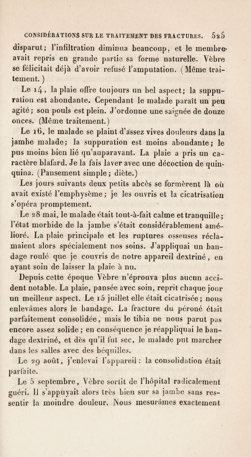 disparut; l’infiltration diminua beaucoup, et le membre* avait repris en grande partis sa forme naturelle. Vèbre se félicitait déjà d’avoir refusé l’amputation. (Même trai¬ tement. ) Le 14, la plaie offre toujours un bel aspect; la suppu¬ ration est abondante. Cependant le malade paraît un peu agité; son pouls est plein. J’ordonne une saignée de douze onces. (Même traitement.) Le 16, le malade se plaint d’assez vives douleurs dans la jambe malade; la suppuration est moins abondante; le pus moins bien lié qu’auparavant. La plaie a pris un ca¬ ractère blafard. Je la fais laver avec une décoction de quin¬ quina. (Pansement simple; diète.) Les jours suivants deux petits abcès se formèrent là où avait existé l’emphysème ; je les ouvris et la cicatrisation s’opéra promptement. Le 28 mai, le malade était tout-à-fait calme et tranquille; l’état morbide de la jambe s’était considérablement amé¬ lioré. La plaie principale et les ruptures osseuses récla¬ maient alors spécialement nos soins. J’appliquai un ban¬ dage roulé que je couvris de notre appareil dextriné, en ayant soin de laisser la plaie à nu. Depuis cette époque Vèbre n’éprouva plus aucun acci¬ dent notable. La plaie, pansée avec soin, reprit chaque jour un meilleur aspect. Le i5 juillet elle était cicatrisée ; nous enlevâmes alors le bandage. La fracture du péroné était parfaitement consolidée, mais le tibia ne nous parut pas encore assez solide ; en conséquence je réappliquai le ban¬ dage dextriné, et dès qu’il fut sec, le malade put marcher dans les salles avec des béquilles. Le 29 août, j’enlevai l’appareil: la consolidation était parfaite. Le 5 septembre, Vèbre sortit de l’hôpital radicalement guéri. Il s’appuyait alors très bien sur sa jambe sans res¬ sentir la moindre douleur. Nous mesurâmes exactement