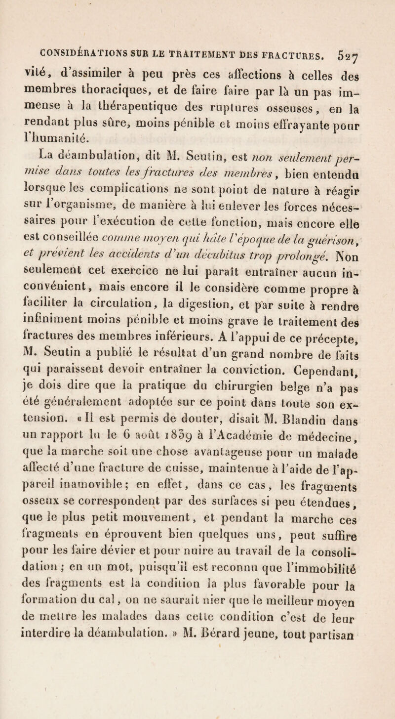 vilé, d’assimiler à peu près ces affections à celles des membres thoraciques, et de faire faire par là un pas im¬ mense à la thérapeutique des ruptures osseuses, en la rendant plus sûre, moins pénible et moins effrayante pour riiumanité. La ûéambulation, dit M. Seutin, est non seulement per~ mise dans toutes les fractures des membres, bien entendu lorsque les complications ne sont point de nature à réagir sur l’organisme, de manière à lui enlever les forces néces¬ saires pour l’exécution de celle fonclion, mais encore elle est conseillée comme moyen qui hâte P époque de la guérison, et preoient les accidents d’un deciihitus trop prolongé. Non seulement cet exercice ne lui paraît entraîner aucun in¬ convénient, mais encore il le considère comme propre à faciliter la circulation, la digestion, et par suite à rendre infiniment moins pénible et moins grave le traitement des Iractures des membres inférieurs. A l’appui de ce précepte, jM. Seutin a publié le résultat d’un grand nombre de faits qui paraissent devoir entraîner la conviction. Cependant, je dois dire que la pratique du chirurgien belge n’a pas été généralement adoptée sur ce point dans toute son ex¬ tension. « Il est permis de douter, disait M. Blandin dans un rapport lu le 6 août iSSp à l’Académie de médecine, que la marche soit une chose avantageuse pour un malade affecté d’une fracture de cuisse, maintenue à l’aide de l’ap¬ pareil inamovible; en effet, dans ce cas, les fragments osseux se correspondent par des surfaces si peu étendues, que le plus petit mouvement, et pendant la marche ces fragments en éprouvent bien quelques uns, peut suffire pour les faire dévier et pour nuire au travail de la consoli¬ dation ; en un mot, puisqu’il est reconnu que l’immobilité des fragments est la condition la plus favorable pour la formation du cal, on ne saurait nier que le meilleur moyen de mettre les malades dans cette condition c’est de leur interdire la déambulation. » M. Bérard jeune, tout partisan