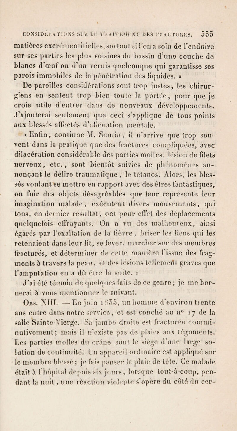 C0NSll)f‘î.ATi(5NS Sl-U LK Tii A iTEMr..\T DliS i’H ACTüUliS. 535 matières excrérneniilielles, surtout si l’on a soin de Tenduire sur ses parties les plus voisines du bassin d’une couche de blancs d’œuf ou d’un vernis quelconque qui garantisse ses parois immobiles de la pénétration des liquides. » De pareilles considérations sont trop justes, les chirur¬ giens en sentent trop bien toute la portée, pour que je croie utile d’entrer dans de nouveaux développements. J’ajouterai seulement que ceci s’applique de tous points aux blessés affectés d’aliénation mentale. * Enfin, continue M. Seulin, il n’arrive que trop sou¬ vent dans la pratique que des fractures compliquées, avec dilacération considérable des parties molles, lésion de filets nerveux, etc., sont bientôt suivies de phénomènes an¬ nonçant le délire traumatique, le tétanos. Alors, les bles¬ sés voulant se mettre en rapport avec des êtres fantastiques, ou fuir des objets désagréables que leur représente leur imagination malade, exécutent divers mouvements, qui tous, en dernier résultat, ont pour effet des déplacements quelquefois effrayants. On a vu des malheureux, ainsi égarés par l’exaltation de la fièvre, briser les liens qui les retenaient dans leur lit, sc lever, marcher sur des membres fracturés, et déterminer de celte manière l’issue des frag¬ ments à travers la peau, et des lésions tellement graves que l’amputation en a dû être la suite. » J’ai été témoin de quelques fails de ce genre ; je me bor¬ nerai h vous mentionner le suivant. Obs. XUL — En juin i855, un homme d’environ trente ans entre dans notre service, et est couché au n 17 de la salle Sainte-Vierge. Sa jambe droite est fracturée commî- nutivement; mais il n’existe pas de plaies aux téguments. Les parties molles du crâne sont le siège d’une large so¬ lation de continuité. Un appareil ordinaire est appliqué sur le membre blessé; je fais panser la plaie de tête. Ce malade était â l’hopilal depuis six jours, lorsque tout-à-coup, pen¬ dant la nuit, une réaction violente s’opère du côté du ccr-