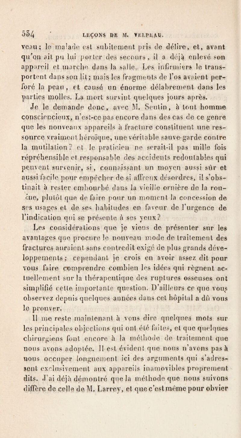 veau; îe malade est subitement pris de délire, et, avant qu^’on ait pu lui porter des secours, il a déjà enlevé son appareil et marche dans la salle.- Les infirmiers le trans¬ portent dans son lit; mais les fragments de l’os avaient per¬ foré la peau , et causé un énorme délabrement dans les parties molles. La mort survint quelques jours après. Je le demande donc, avec M. Seutin, à tout homme consciencieux, ,n’esi-ce pas encore dans des cas de ce genre que les nouveaux appareils k fracture consiiluent une res¬ source vraiment héroïque, une véritable sauve-garde contre la mutilation? et le praticien ne serait-il pas mille fois répréhensible et responsable des accidents redontables qui peuvent survenir, si. connaissant un moyen aussi sûr et aussi facile noiir empêcher de si aftVenx désordres, il s’obs- tinait à rester embourbé dans la vieille ornière de la rou¬ ble, philôi que de faire pour un moment la concession de ses usages et de ses habitudes en faveur de l’urgence de l’indication qui se présente à ses yeux? Les considérations que je viens de présenter sur les avantages que procure le nouveau mode de traitement des fractures auraient sans contredit exigé de plus grands déve¬ loppements ; cependant je crois en avoir assez dit pour vous faire comprendre combien les idées qui régnent ac- tnelleoient sur la thérapeutique des ruptures osseuses ont simplifié celle importante question. D’ailleurs ce que vous observez depuis quelques années dans cet hôpital a dû vous le prouver. Il me reste maintenant à vous dire quelques mots sur les principales objections qui ont été faites, et que quelques ebirurgiens font encore à la méthode de traitement que nous avons adoptée. 11 est évident que nous n’avons pas à nous occuper longuement ici des arguments qui s’adres¬ sent exclusivement aux appareils inamovibles proprement dits. J’ai déjà démontré que la méthode que nous suivons diffère de celle do M, Larrey, et que c’est même pour obvier