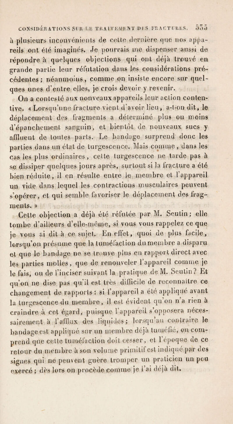h plusieurs incouvénients de celte dernière tpie nos appa¬ reils ont été imaginés. Je pourrais me dispenser aussi de répondre à quelques objections qui ont déjà trouvé en grande partie leur réfutation dans les considérations pré¬ cédentes ; néanmoins, comme on insiste encore sur quel¬ ques unes d’entre elles, je crois devoir y revenir. On a contesté aux nouveaux appareils leur action conten¬ tive. « Lorsqu’une fracture vient d’avoir lieu, a-l-on dit, le déplacement des fragments a déterminé plus ou moins d’épanchement sanguin, et bientôt de nouveaux sucs y affluent de tontes parts. Le bandage surprend donc les parties dans un état de turgescence. Mais cojnme , dans les cas les plus ordinaires, celle turgescence ne tarde pas à se dissiper quelques jours après, surtout si la fracture a été bien réduite, il en résulte entre le membre et l’appareil un vide dans lequel les contractions musculaires peuvent s’opérer, et qui semble favoriser le déplacement des frag¬ ments. » Cette objection a déjà été réfutée par M. Seutin; elle tombe d’aiiieurs d’elle-même, si vous vous rappelez ce que je vous ai dit à ce sujet. En effet, quoi de plus facile, lorsqu’on présume que la lumélaciion du membre a disparu ot que le bandage ne se trouve plus en rapport direct avec les parties molles, que de renouveler l’appareil comme je le fais, ou de i’iuciser suivant la pratique de M. Seutin? Et qu’on ne dise pas qu’il est très difficile de reconnaître ce changement de rapports : si l’appareil a été appliqué avant la turgescence du membre, il est évident qu on n a rien à craindre à cet égard, puisque l’appareil s’opposera néces¬ sairement à i’affiux des liquides; lorsqu’au contraire le bandage est appliqué sur un membre déjà tuméfié, ou com¬ prend que celte tuméfaction doit cesser, et l’époque de ce retour du membre à son volume primitif est indiqué par des signes qui ne peuvent guère tromper un praticien un peu exercé ; dès lors on procède comme je l’ai déjà dit.