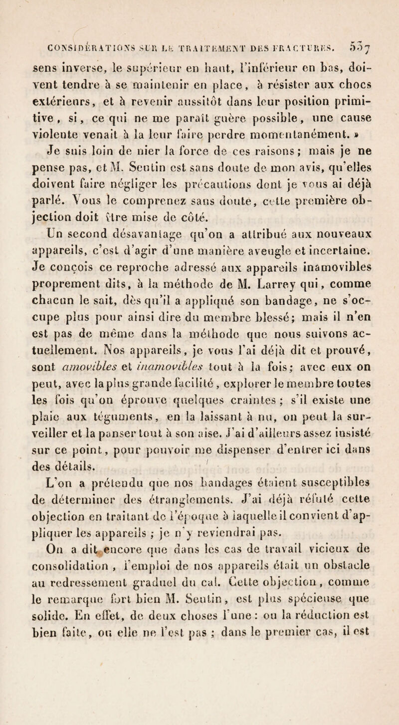 sens inverse, le sopérieur en haut, i’inrérieiir en bas, doi¬ vent tendre à se maintenir en place, h résister aux chocs extérieurs, et à revenir aussitôt dans leur position primi¬ tive , si, ce qui ne me paraît guère possible, une cause violente venait h la leur faire perdre momentanément. » Je suis loin de nier la force de ces raisons; mais je ne pense pas, et M. Seutin est sans doute de mon avis, qu’elles doivent faire négliger les précautions dont je vous ai déjà parlé. Vous le comprenez sans doute, cette première ob¬ jection doit vire mise de côté. Un second désavantage qu’on a attribué aux nouveaux appareils, c’esi d’agir d’une manière aveugle et incertaine. Je conçois ce reproche adressé aux appareils inamovibles proprement dits, à la méthode de M. Larrey qui, comme chacun le sait, dès qu’il a appliqué son bandage, ne s’oc¬ cupe plus pour ainsi dire du membre blessé; mais il n’en est pas de même dans la méthode que nous suivons ac¬ tuellement. Nos appareils, je vous l’ai déjà dit et prouvé, sont amovibles et inamovibles tout à la fois; avec eux on peut, avec lapins grande facilité , explorer le membre toutes les fois qu’on éprouve quelques craintes ; s’il existe une plaie aux téguments, en la laissant à nu, on peut la sur¬ veiller et la panser tout à son aise. J’ai d’ailleurs assez insisté sur ce point, pour pouvoir me dispenser d’entrer ici dans des détails. L’on a prétendu que nos bandages étaient susceptibles de déterminer des étranglements. J’ai déjà réfuté celle objection en traitant de réj oque à laquelle il convient d’ap¬ pliquer les appareils ; je n’y reviendrai pas. On a dit encore que dans les cas de travail vicieux de A consolidation , l’emploi de nos appareils était un obstacle au redressement graduel du cal. Cette objection, comme le remarque fort bien M. Seutin, est plus spécieuse que solide. En effet, de deux choses l’une : ou la réduction est bien faite, ou elle ne Test pas ; dans le premier cas, il est