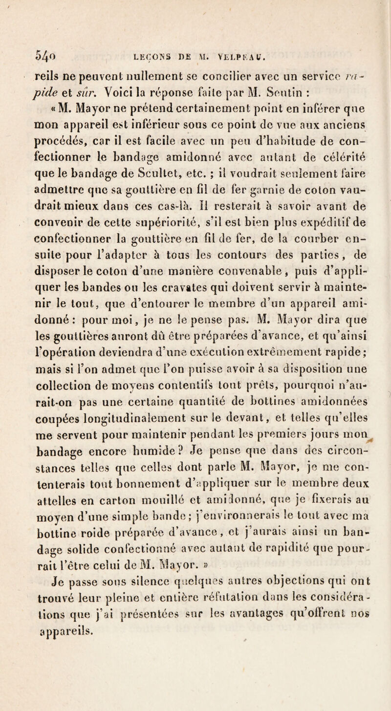 reils ne peuvent nullement se concilier avec un service 7v?- pide et sûr. Voici la réponse faile par M. Seutin : « M. Mayor ne prétend certainement point en inférer que mon appareil est inférieur sous ce point de vue aux anciens procédés, car il est facile avec un peu d’habitude de con¬ fectionner le bandage amidonné avec autant de célérité que le bandage de Scultet, etc. ; il voudrait seulement faire admettre que sa gouttière en fil de fer garnie de coton vau¬ drait mieux dans ces cas-là. Il resterait à savoir avant de convenir de cette supériorité, s’il est bien plus expéditif de confectionner la gouttière en fil de fer, de la courber en¬ suite pour l’adapter à tous les contours des parties, de disposer le coton d’uoe manière convenable, puis d’appli¬ quer les bandes ou les cravates qui doivent servir à mainte¬ nir le tout, que d’entourer le membre d’un appareil ami¬ donné : pour moi, je ne le pense pas. M. Mayor dira que les gouttières auront dû être préparées d’avance, et qu’ainsi l’opération deviendra d’une exécution extrêmement rapide ; mais si l’on admet que l’on puisse avoir à sa disposition une collection de moyens contentifs tout prêts, pourquoi n’au¬ rait-on pas une certaine quantité de bottines amidonnées coupées longitudinalement sur le devant, et telles qu’elles me servent pour maintenir pendant les premiers jours mon^ bandage encore humide? eTe pense que dans des circon¬ stances telles que celles dont parle M. Mayor, je me con¬ tenterais tout bonnement d’appliquer sur le membre deux attelles en carton mouillé et amidonné, que je fixerais au moyen d’une simple bande; j’environnerais le tout avec ma bottine roide préparée d’avance, et j’anrals ainsi un ban¬ dage solide confectionné avec autant de rapidité que pour¬ rait l’être celui de M. Mayor. » Je passe sous silence quelques autres objections qui ont trouvé leur pleine et entière réfulalioii dans les considéra¬ tions que j’ai présentées sur les avantages qu’offrent nos appareils.