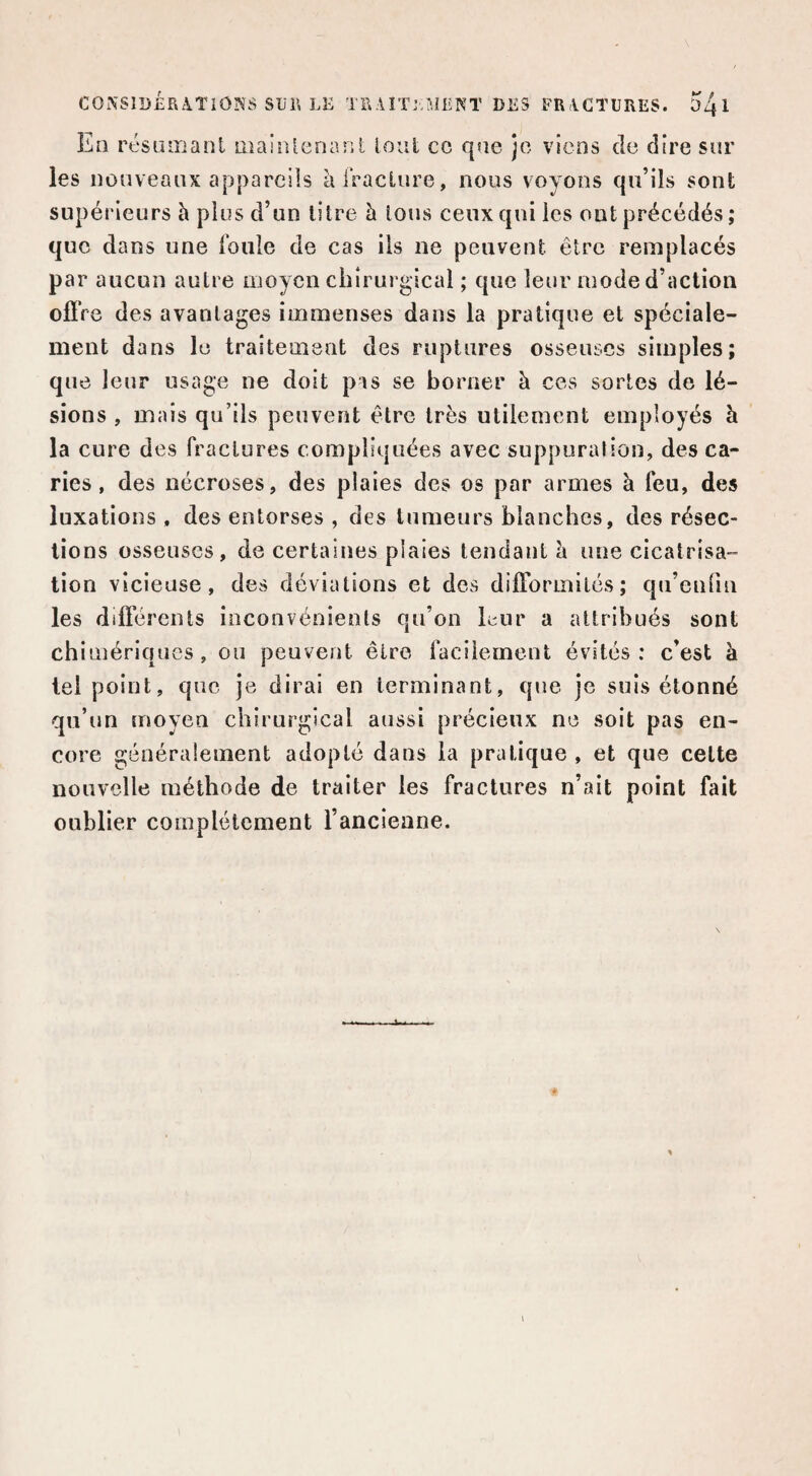 En rt'SLuiianl maiîUenant loul cc que je viens de dire sur les nouveaux appareils àlVacLure, nous voyons qu’ils sont supérieurs h plus d’un litre h Ions ceux qui les oui précédés; que dans une foule de cas ils ne peuvent être remplacés par aucun autre moyen chirurgical ; que leur mode d’action offre des avantages immenses dans la pratique et spéciale¬ ment dans le traitement des ruptures osseuses simples; que leur usage ne doit pis se borner à ces sortes de lé¬ sions , mais qu’ils peuvent être très utilement employés à la cure des fractures compliquées avec suppurai ion, des ca¬ ries , des nécroses, des plaies des os par armes à feu, des luxations , des entorses , des tumeurs blanches, des résec¬ tions osseuses, de certaities plaies tendant h une cicatrisa¬ tion vicieuse, des déviations et des difformités; qu’eufin les différents inconvénients qn’on kur a attribués sont chimériques, ou peuvent être facilement évités: c’est à tel point, que je dirai en terminant, que je suis étonné qu’un moyen chirurgical aussi précieux ne soit pas en¬ core généralement adopté dans la pratique , et que celte nouvelle méthode de traiter les fractures n’ait point fait oublier complètement l’ancienne.