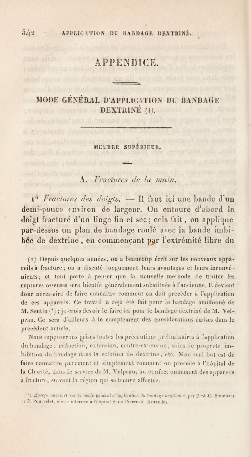 APPENDICE. MODE GÉNÉRAL D’APPLICATION DU BANDAGE DEXTRiNÉ (j). MEiVjBRE SUPÉRIEUR. A. Fractures de la main» Fractures des doigts. — lî faut ici une bande d’un demi-pouce environ de largeur. On entoure d’abord le doigt fracturé d’un linge fin et sec; cela fait, on applique par-dessus un plan de bandage roulé avec la bande imbi¬ bée de dextriiie , en commençant p^r l’extrémité libre du (i) Depuis quelques années, on a beaucoup écrit sur les nouveaux appa¬ reils à fracture; on a discuté longuement leurs avantages et leurs inconvé' nients; et tout porte à penser rpie la nouvelle méiliode de traiter les ruptures osseuses sera bienîôt généralement substituée à l’ancienne. Il devient donc nécessaire de faire connaître comment on doit procéder à rappücation de ces appareils. Ce travail a déjà été fait pour le bandage amidonné de M. Seutin ('1 ; je crois devoir le faire ici pour le bandage dextriné de M. Vel¬ peau. Ce sera d'ailleurs là le corapiément des considérations émises dans le précédent article. Nous 'upposerons prises ioutes les précautiuns préliminaires à l’application du bandage ; réduction, extension, contre-exSens.üu, soins de propreté, im- blbition du liaudage dans la solution de dextrine, etc. Mon seul but est de faire connaître purement et simpicmeut comment on {procède à l’iiopital de la Cliarilé, dans le service de M. Velpeau, au confccliouueinent des ajipareils à fracture, suivant la région qui se trouve affectée. (*', Aperçu succinct sur te mode gcnérul U'applicuticn du bandage aniidonnc, l)»r V.-i-'V.. biinoiiart ri D. Püiii ceh't, rlùvcs inlrt nrs à rh6pit,il baint Pierre de lii uxpüe'-.