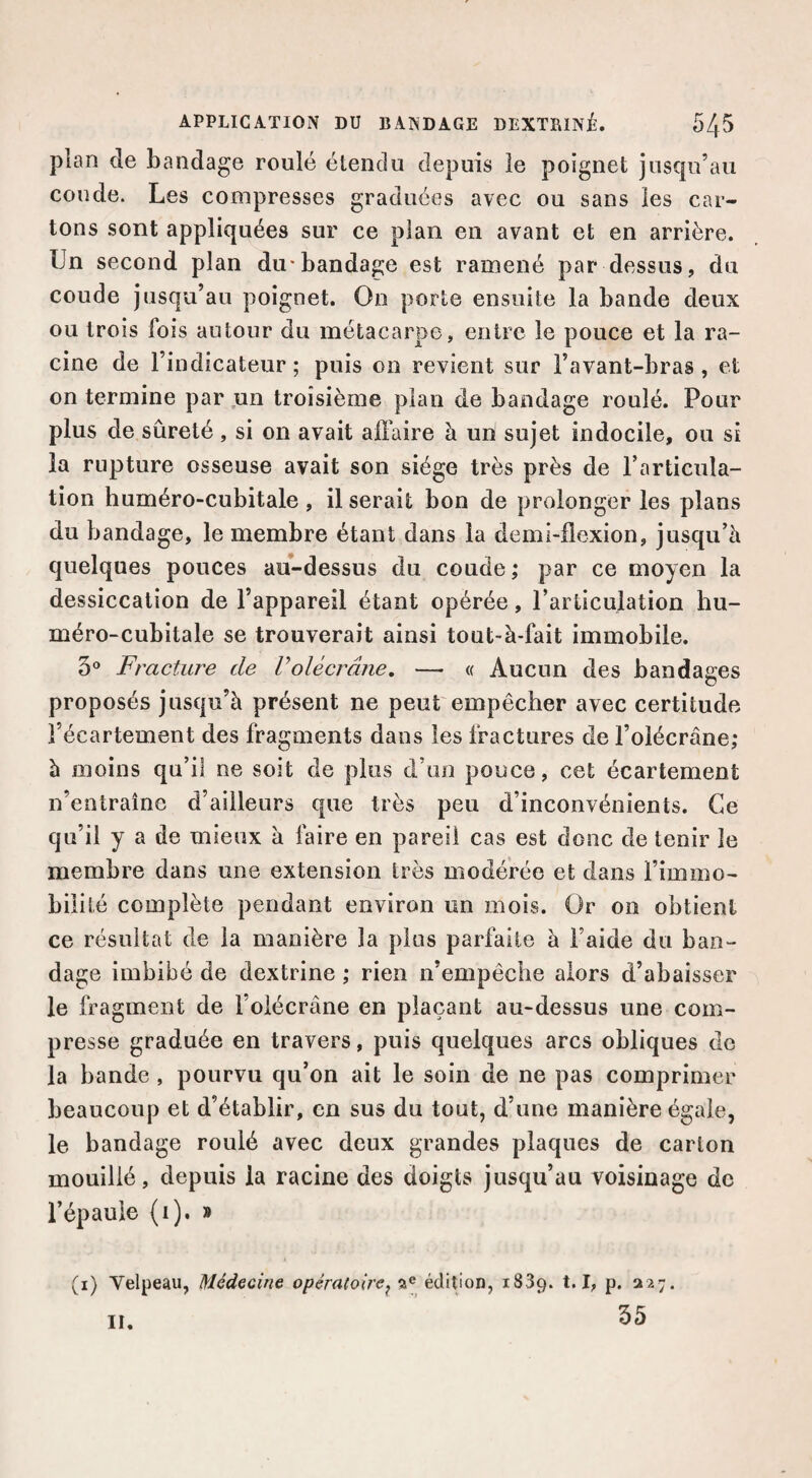 plan de bandage roulé élendu depuis le poignet jusqu’au coude. Les compresses graduées avec ou sans les car¬ tons sont appliquées sur ce plan en avant et en arrière. Un second plan du*bandage est ramené par dessus, du coude jusqu’au poignet. On porte ensuite la bande deux ou trois fois autour du métacarpe, entre le pouce et la ra¬ cine de l’indicateur; puis on revient sur l’avant-bras, et on termine par,un troisième plan de bandage roulé. Pour plus de sûreté , si on avait affaire à un sujet indocile, ou si la rupture osseuse avait son siège très près de l’articula¬ tion huméro-cubitale , il serait bon de prolonger les plans du bandage, le membre étant dans la demi-flexion, jusqu’à quelques pouces au-dessus du coude ; par ce moyen la dessiccation de l’appareil étant opérée, l’articulation hu¬ méro-cubitale se trouverait ainsi tout-à-fait immobile. 5® Fracture de l’olécrane. — « Aucun des bandages proposés jusqu’à présent ne peut empêcher avec certitude l’écartement des fragments dans les fractures de l’olécrâne; à moins qu’il ne soit de plus d’un pouce, cet écartement n’entraîne d’ailleurs que très peu d’inconvénients. Ce qu’il y a de mieux à faire en pareil cas est donc de tenir le membre dans une extension très modérée et dans l’immo¬ bilité complète pendant environ un mois. Or on obtient ce résultat de la manière la plus parfaite à l’aide du ban¬ dage imbibé de dextrine ; rien n’empêche alors d’abaisser le fragment de l’oiécrâne en plaçant au-dessus une com¬ presse graduée en travers, puis quelques arcs obliques do la bande, pourvu qu’on ait le soin de ne pas comprimer beaucoup et d’établir, en sus du tout, d’une manière égale, le bandage roulé avec deux grandes plaques de carton mouillé, depuis la racine des doigts jusqu’au voisinage de l’épaule (i). » (i) Velpeau, Médecine opératoire^ a® édition, 1839. b P- ^27. 35 II.