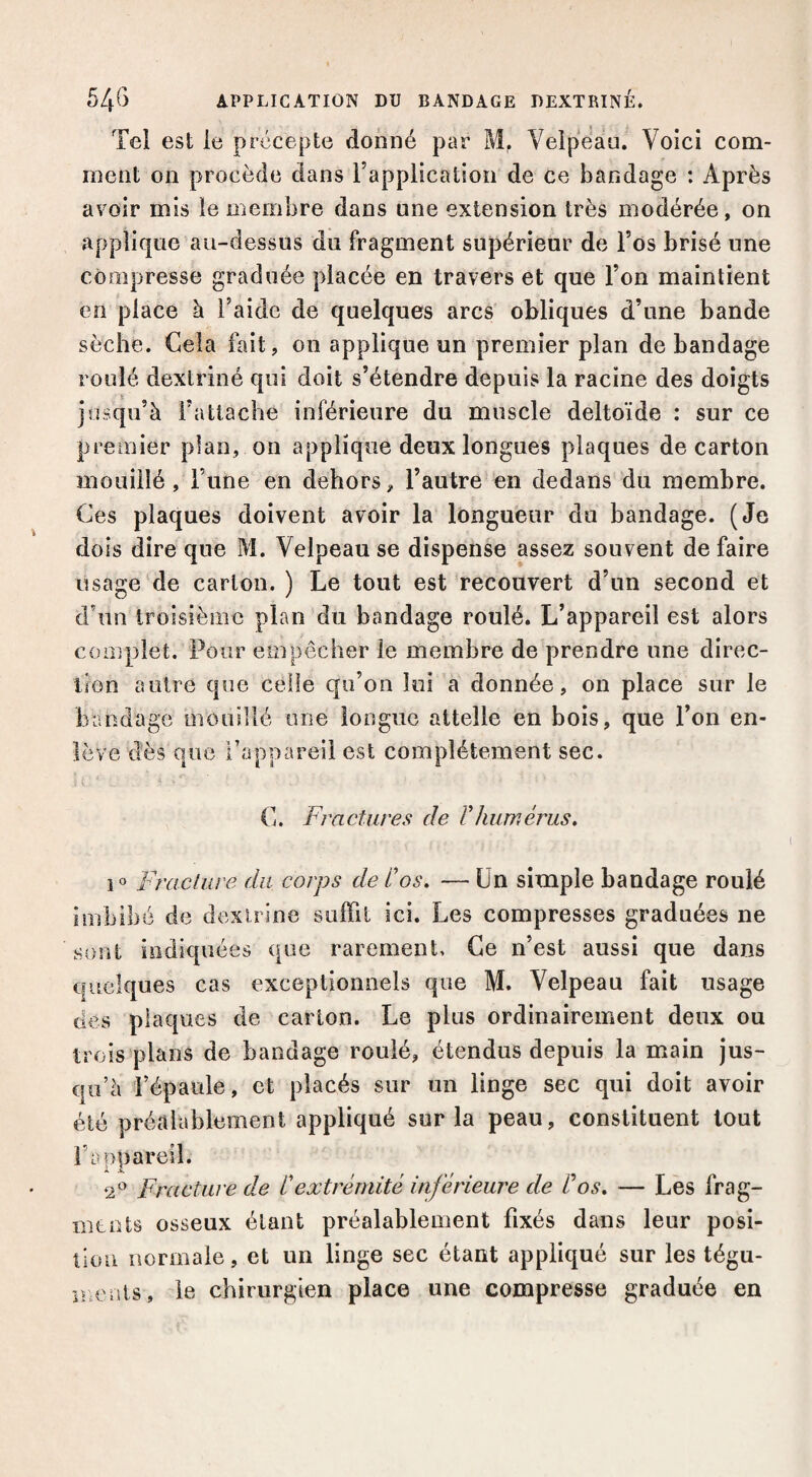 Tel est le précepte donné par M. Velpeau. Voici com¬ ment on procède dans l’applicatioïi de ce bandage : Après avoir mis le membre dans une extension très modérée, on applique au-dessus du fragment supérieur de l’os brisé une compresse graduée placée en travers et que l’on maintient en place à l’aide de quelques arcs obliques d’une bande sèche. Cela fait, on applique un premier plan de bandage roulé dexlriné qui doit s’étendre depuis la racine des doigts jusqu’à l’attache inférieure du muscle deltoïde : sur ce premier pian, on applique deux longues plaques de carton mouillé, l’une en dehors, l’autre en dedans du membre. Ces plaques doivent avoir la longueur du bandage. (Je dois dire que M. Velpeau se dispense assez souvent de faire usage'de carton.) Le tout est recouvert d’un second et d’un troisième plan du bandage roulé. L’appareil est alors complet. Pour empêcher le membre de prendre une direc¬ tion autre que celle qu’on lui a donnée, on place sur le bandage mouillé une longue attelle en bois, que l’on en¬ lève dès que l’appareil est complètement sec. •1 - C. Fractures de Vhumérus, Fraciure du corps de dos, — Un simple bandage roulé imbibé de dexlrîne suffit ici. Les compresses graduées ne sont indiquées que rarement. Ce n’est aussi que dans quelques cas exceptionnels que M. Velpeau fait usage (les plaques de carton. Le plus ordinairement deux ou trois plans de bandage roulé, étendus depuis la main jus¬ qu’à l’épaule, et placés sur un linge sec qui doit avoir été préalablement appliqué sur la peau, constituent tout l’oppareil. 2*^ Fracture de C extrémité inférieure de dos, — Les frag¬ ments osseux étant préalablement fixés dans leur posi¬ tion normale, et un linge sec étant appliqué sur les tégu- nmnis, le chirurgien place une compresse graduée en