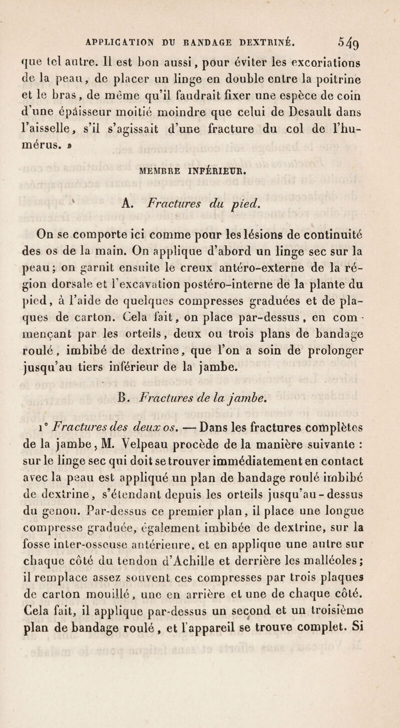 que tel autre. Il est bon aussi, pour éviter les excoriations de la peau, de placer un linge en double entre la poitrine et le bras, de même qu’il faudrait fixer une espèce de coin d’une épaisseur moitié moindre que celui de Desault dans l’aisselle, s’il s’agissait d’une fracture du col de l’hu¬ mérus. » MEMBRE INFÉRIEUR. ' A. Fractures du pied. On se comporte ici comme pour les lésions de continuité des os de la main. On applique d’abord un linge sec sur la peau; on garnit ensuite le creux antéro-externe de la ré¬ gion dorsale et l’excavation postéro-interne de la plante du pied, à l’aide de quelques compresses graduées et de pla¬ ques de carton. Cela fait, on place par-dessus, en com ' mençant par les orteils, deux ou trois plans de bandage roulé, imbibé de dextrine, que l’on a soin de prolonger jusqu’au tiers inférieur de la jambe. B. Fractures de la jamhe, 1® Fractures des deux os. —Dans les fractures complètes de la jambe, M. Velpeau procède de la manière suivante : sur le linge sec qui doit se trouver immédiatement en contact avec la peau est appliqué un plan de bandage roulé imbibé de dextrine, s’étendant depuis les orteils jusqu’au-dessus du genou. Par-dessus ce premier plan, il place une longue compresse graduée, également imbibée de dextrine, sur la fosse inter-osseuse antérieure, et en applique une autre sur chaque côté du tendon d’Achille et derrière les malléoles; il remplace assez souvent ces compresses par trois plaques de carton mouillé, une en arrière et une de chaque côté. Cela fait, il applique par-dessus un second et un troisfèmo plan de bandage roulé, et l’appareil se trouve complet. Si