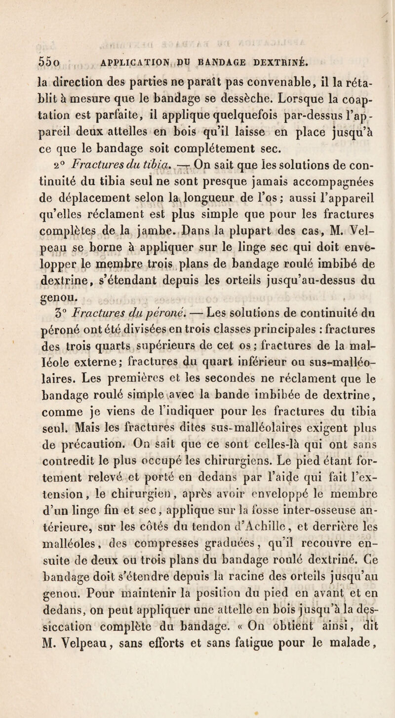 la direction des parties ne paraît pas convenable, il la réta¬ blit à mesure que le bandage se dessèche. Lorsque la coap¬ tation est parfaite, il applique quelquefois par-dessus l’ap¬ pareil deux attelles en bois qu’il laisse en place jusqu’à ce que le bandage soit complètement sec. 2^^ Fractures du tibia» —r On sait que les solutions de con¬ tinuité du tibia seul ne sont presque jamais accompagnées de déplacement selon laylongueur de l’os; aussi l’appareil qu’elles réclament est plus simple que pour les fractures complètes de la jambe. Dans la plupart des cas, M. Vel¬ peau se borne à appliquer sur le linge sec qui doit enve¬ lopper le membre trois , plans de bandage roulé imbibé de dextrine, s’étendant depuis les orteils jusqu’au-dessus du genou. 5” Fractures du péroné. — Les solutions de continuité du péroné ont été divisées en trois classes principales : fractures des trois quarts supérieurs de cet os ; fractures de la mal¬ léole externe; fractures du quart inférieur ou sus-malléo¬ laires. Les premières et les secondes ne réclament que le bandage roulé simple avec la bande imbibée de dextrine, comme je viens de l’indiquer pour les fractures du tibia seul. Mais les fractures dites sus-malléolaires exigent plus de précaution. On sait que ce sont celles-là qui ont sans contredit le plus occupé les chirurgiens. Le pied étant for¬ tement relevé et porté en dedans par l’aide qui fait l’ex¬ tension , le chirurgien, après avoir enveloppé le membre d’un linge fin et sec, applique sur la fosse inter-osseuse an¬ térieure, sur les côtés du tendon d’Achille, et derrière les malléoles, des compresses graduées, qu’il recouvre en¬ suite de deux ou trois plans du bandage roulé dextriné. Ce bandage doit s’étendre depuis la racine des orteils jusqu’au genou. Pour maintenir la position du pied en avant et en dedans, on peut appliquer une attelle en bois jusqu’à la des¬ siccation complète du bandage. « On obtient ainsi, dit M. Velpeau, sans efforts et sans fatigue pour le malade.