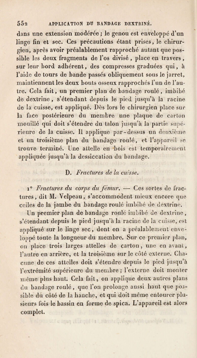 dans une extension modérée ; le genou est enveloppé d’un linge fin et sec. Ces précautions étant prises, le chirur¬ gien, après avoir préalablement rapproché autant que pos¬ sible les deux fragments de l’os divisé , place en travers, sur leur bord adhérent, des compresses graduées qui, à l’aide de tours de bande passés obliquement sous le jarret, maintiennent les deux bouts osseux rapprochés l’un de l’au¬ tre. Gela fait, un premier plan de bandage roulé, imbibé dé dextrine , s’étendant depuis le pied jusqu’à la racine de la cuisse, est appliqué. Dès lors le chirurgien place sur la face postérieure du membre une plaque de carton mouillé qui doit s’étendre du talon jusqu’à la partie supé¬ rieure de la cuisse. Il applique par-dessus un deoxièiue et un troisième plan du bandage roulé, et l’appareil se trouve terminé. Une attelle en bois est temporairement appliquée jusqu’à la dessiccation du bandage. D. Fractures de la cuisse. Fractures du corps du fémur. — Ces sortes de frac¬ tures, dit M. Velpeau, s’accommodent mieux encore que celles de la jambe du bandage roulé imbibé de dextrine. Un premier plan de bandage roulé imbibé de dextrine , s’étendant depuis le pied jusqu’à la racioe de la cuisse, est appliqué sur le linge sec, dont on a préalablement enve¬ loppé toute la longueur du membre. Sur ce prcuiier plan, on place trois larges attelles de carton, une en avant, l’autre en arrière, et la troisième sur le côté externe. Cha¬ cune de ces attelles doit s’étendre depuis le pied jusqu’à l’extrémité supérieure du membre; l’externe doit monter même plus haut. Gela fait, on applique deux autres plans du bandage roulé, que l’on prolonge aussi haut que pos¬ sible du côté de la hanche, et qui doit même entourer plu¬ sieurs fois le bassin en forme de spica. L’appareil est alors complet.