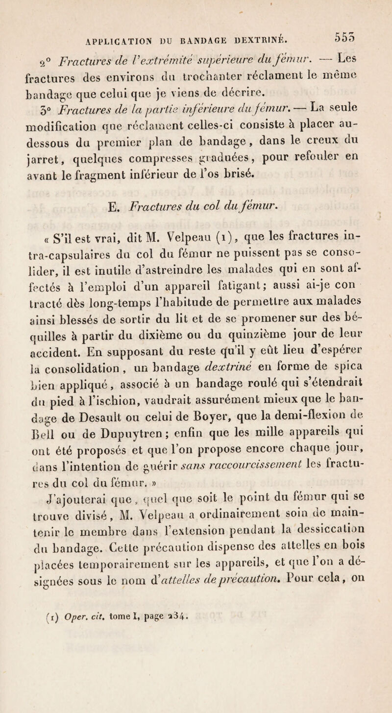 <2.^ Fractures de V extrémité supérieure du fémur. — Les fractures des environs du trochanter réclament le même bandage que celui que je viens de décrire. 3® Fractures de la partie inférieure du fémur. — La seule modification que réclament celles-ci consiste à placer au- dessous du premier plan de bandage, dans le creux du jarret, quelques compresses graduées, pour refouler en avant le fragment inférieur de l’os brisé. E. Fractures du col du fémur. « S’il est vrai, dit M. Velpeau (i), que les fractures in- tra-capsulaires du col du fémur ne puissent pas se conso¬ lider, il est inutile d’astreindre les malades qui en sont af¬ fectés à l’emploi d’un appareil fatigant; aussi ai-je con tracté dès long-temps l’habitude de permettre aux malades ainsi blessés de sortir du lit et de se promener sur des bé¬ quilles à partir du dixième ou du quinzième jour de leur accident. En supposant du reste qu’il y eût lieu d’espérer la consolidation , un bandage dextriné en forme de spica bien appliqué, associé à un bandage roulé qui s’étendrait du pied à l’ischion, vaudrait assurément mieux que le ban¬ dage de Desault ou celui de Boyer, que la demi-flexion de Bell ou de Dupuytren ; enfin que les mille appareils qui ont été proposés et que l’on propose encore chaque jour, dans l’intention de guérir raccourcissement les fractu¬ res du col du fémur. » J’ajouterai que, (|uel que soit le point du fémur qui se trouve divisé, M. Velpeau a ordinairement soin de main¬ tenir le membre dans l’extension pendant la dessiccation du bandage. Cette précaution dispense des attelles en bois placées temporairement sur les appareils, et que 1 on a dé¬ signées sous le nom dé attelles de précaution. Pour cela, on (r) Oper. cit. tome I, page a34.
