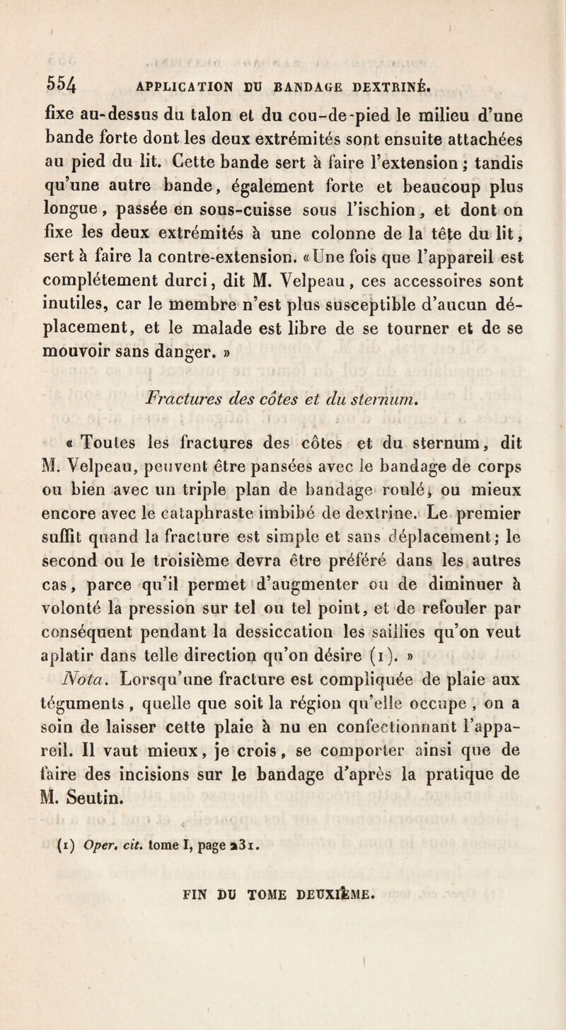 I 554 APPLICATION DU BANDAGE DEXTRINÉ. fixe aa-dessus du talon et du cou-de-pied le milieu d’une bande forte dont les deux extrémités sont ensuite attachées au pied du lit. Cette bande sert à faire l’extension ; tandis qu’une autre bande, également forte et beaucoup plus longue, passée en sous-cuisse sous l’iscbion, et dont on fixe les deux extrémités à une colonne de la tête du lit, sert à faire la contre-extension. «Une fois que l’appareil est complètement durci, dit M. Velpeau, ces accessoires sont inutiles, car le membre n’est plus susceptible d’aucun dé¬ placement, et le malade est libre de se tourner et de se mouvoir sans danger. » Fractures des côtes et du sternum, « Toutes les fractures des côtes et du sternum, dit M. Velpeau, peuvent être pansées avec le bandage de corps ou bien avec un triple plan de bandage roulé j ou mieux encore avec le cataphraste imbibé de dextrine. Le premier suffit quand la fracture est simple et sans déplacement; le second ou le troisième devra être préféré dans les autres cas, parce qu’il permet d’augmenter ou de diminuer à volonté la pression sur tel ou tel point, et de refouler par conséquent pendant la dessiccation les saillies qu’on veut aplatir dans telle direction qu’on désire (i). » Nota. Lorsqu’une fracture est compliquée de plaie aux téguments , quelle que soit la région qu’elle occupe , on a soin de laisser cette plaie à nu en confectionnant l’appa¬ reil. Il vaut mieux, je crois, se comporter ainsi que de faire des incisions sur le bandage d’après la pratique de M. Seutin. (i) Oper, cit, tome I, page a3i. FIN DU TOME DEÜXlIfeME.