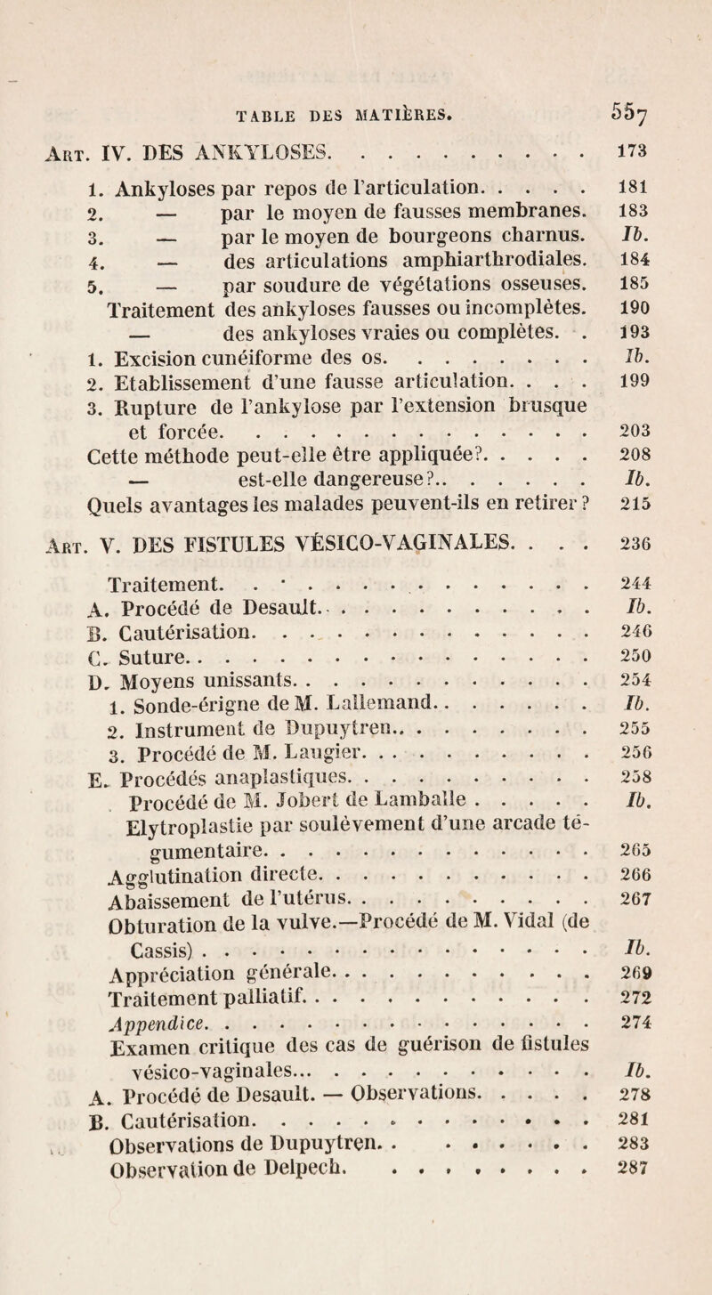 Art. IV. DES ANKYLOSES.173 1. Ankylosés par repos de l’articulation. 181 2. — par le moyen de fausses membranes. 183 3. — par le moyen de bourgeons charnus. Ib. 4. — des articulations ampbiarthrodiales. 184 5. — par soudure de végétations osseuses. 185 Traitement des ankylosés fausses ou incomplètes. 190 — des ankylosés vraies ou complètes. . 193 1. Excision cunéiforme des os. Ib. 2. Etablissement d’une fausse articulation. ... 199 3. Rupture de l’ankylose par l’extension brusque et forcée.203 Cette méthode peut-elle être appliquée?.208 — est-elle dangereuse?. Ib. Quels avantages les malades peuvent-ils en retirer ? 215 Art. V. DES FISTULES VÉSICO-VAGINALES. ... 236 Traitement. .*.....244 A. Procédé de Desault. Ib. E. Cautérisation. . 246 C. Suture.250 D. Moyens unissants.254 1. Sonde-érigne deM. Lallemand. Ib. 2. Instrument de Dupuytren. 255 3. Procédé de M. Laugier. 256 E- Procédés anaplastiques.258 Procédé de M. Jobert de Lambalie. Ib. Elytroplastie par soulèvement d’une arcade té- gumentaire.265 Agglutination directe.266 Abaissement dePutérus.267 Obturation de la vulve.—Procédé de M. Vidal (de Cassis). Ib. Appréciation générale. . ..269 Traitement palliatif..272 Appendice.274 Examen critique des cas de guérison de fistules vésico-vaginales. Ib. A. Procédé de Desault. — Observations.278 R. Cautérisation.281 Observations de Dupuytren.283 Observation de Delpech.287