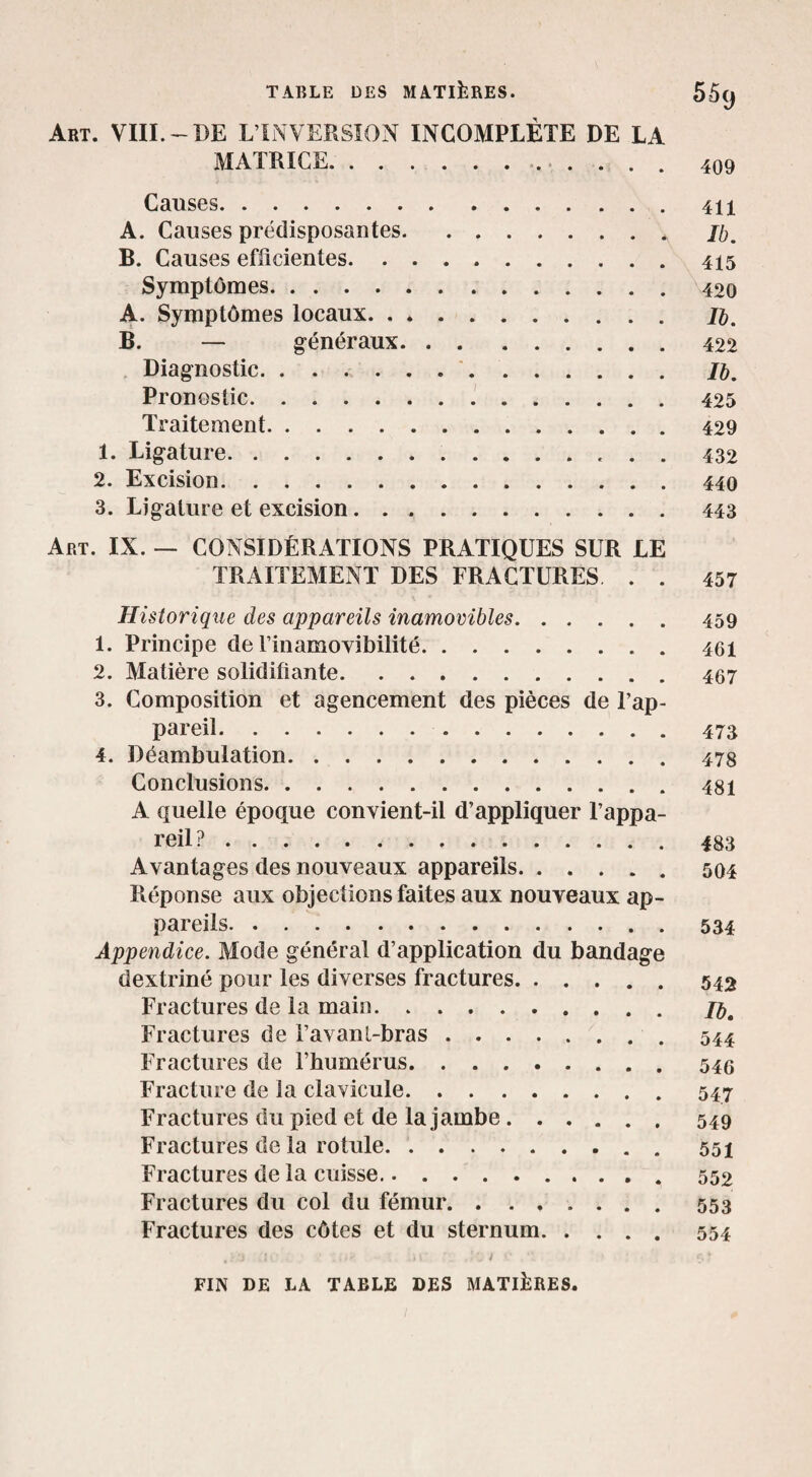 Art. VUI.-BE L’INVERSÎON INCOMPLÈTE DE LA MATRICE. 409 Causes.41X A. Causes prédisposantes.* B. Causes efficientes. ..415 Symptômes.42o A. Symptômes locaux. Jè. B. — g-énéraux.422 Diagnostic. /&. Pronostic..'.425 Traitement.429 1. Ligature. 432 2. Excision.440 3. Ligature et excision.443 Art. IX. — CONSIDÉRATIONS PRATIQUES SUR LE TRAITEMENT DES FRACTURES . . 457 Historique des appareils inamovibles.459 1. Principe de rinamovibilité.46i 2. Matière solidifiante.467 3. Composition et agencement des pièces de l’ap¬ pareil. 473 4. Déambulation.478 Conclusions.48i A quelle époque convient-il d’appliquer l’appa¬ reil? .483 Avantages des nouveaux appareils.504 Réponse aux objections faites aux nouveaux ap¬ pareils.534 Appendice. Mode général d’application du bandage dextriné pour les diverses fractures.542 Fractures de la main. Fractures de l’avanl-bras.^. . . 544 Fractures de l’humérus.. Fracture de la clavicule.547 Fractures du pied et de la jambe.549 Fractures de la rotule. 551 Fractures de la cuisse. 552 Fractures du col du fémur.553 Fractures des côtes et du sternum.554 FIN DE LA TABLE DES MATIÈRES.