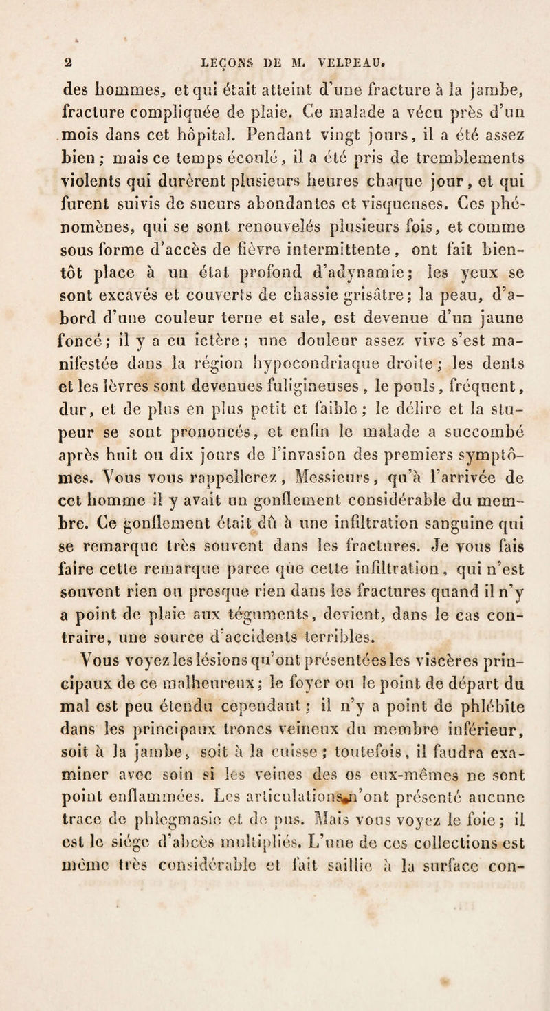 > des hommes., et qui était atteint d’une fracture à la jambe, fracture compliquée de plaie. Ce malade a vécu près d’un mois dans cet hôpital. Pendant vingt jours, il a été assez bien,* mais ce temps écoulé, il a été pris de tremblements violents qui durèrent plusieurs heures chaque jour, et qui furent suivis de sueurs abondantes et visqueuses. Ces phé¬ nomènes, qui se sont renouvelés plusieurs fois, et comme sous forme d’accès de fièvre intermittente , ont fait bien¬ tôt place à un état profond d’adynamie; les yeux se sont excavés et couverts de chassie grisâtre; îa peau, d’a¬ bord d’une couleur terne et sale, est devenue d’un jaune foncé; il y a eu ictère; une douleur assez vive s’est ma¬ nifestée dans îa région hypocondriaque droite ; les dents et les lèvres sont devenues fuligineuses , le pouls, fréquent, dur, et de plus en plus petit et faible; le délire et la stu¬ peur se sont prononcés, et enfin le malade a succombé après huit ou dix jours de l’invasion des premiers symptô¬ mes. Vous vous rappellerez, Messieurs, qu’à l’arrivée de cct homme il y avait un gonflement considérable du mem¬ bre. Ce gonflement était dû à une infiltration sanguine qui se remarque très souvent dans les fractures. Je vous fais faire cette remarque parce que celte infiltration, qui n’est souvent rien ou presque rien dans les fractures quand il n’y a point de plaie aux téguments, devient, dans le cas con¬ traire, une source d’accidents terribles. Vous voyez les lésions qu’ont présentées les viscères prin¬ cipaux de ce malheureux ; le foyer ou le point de départ du mal est peu étendu cependant ; il n’y a point de phlébite dans les principaux troncs veineux du membre inférieur, soit à la jambe, soit à la cuisse; toutefois, il faudra exa¬ miner avec soin si les veines des os eux-mêmes ne sont point enflammées. Les articuîations®n’ont présenté aucune trace de pblegmasie et de pus. Mais vous voyez le foie; il est le siège d’abcès multipliés. L’une de ces collections est même très considérable et fait saillie à la surface cou-