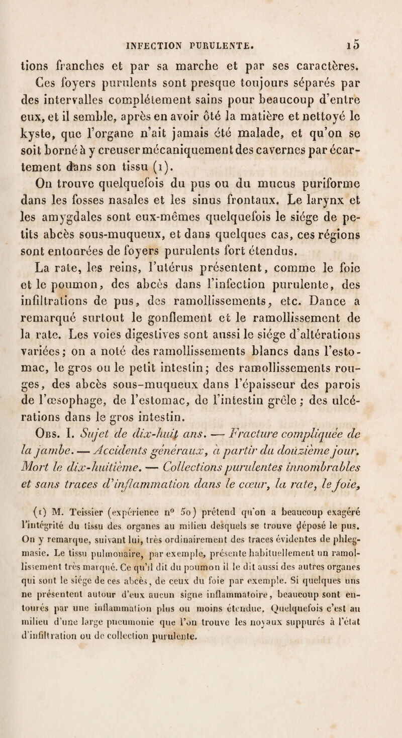 lions franches et par sa marche et par ses caractères. Ces foyers purulents sont presque toujours séparés par des intervalles complètement sains pour beaucoup d’entre eux, et il semble, après en avoir ôté la matière et nettoyé le kyste, que l’organe n’ait jamais été malade, et qu’on se soit borné à y creuser mécaniquement des cavernes par écar¬ tement dans son tissu (i). On trouve quelquefois du pus ou du mucus puriforme dans les fosses nasales et les sinus frontaux. Le larynx et les amygdales sont eux-mêmes quelquefois le siège de pe¬ tits abcès sous-muqueux, et dans quelques cas, ces régions sont entoorées de foyers purulents fort étendus. La rate, les reins, l’utérus présentent, comme le foie et le poumon, des abcès dans l’infection purulente, des infiltrations de pus, des ramollissements, etc. Dance a remarqué surtout le gonflement et le ramollissement de la rate. Les voies digestives sont aussi le siège d’altérations variées; on a noté des ramollissements blancs dans l’esto¬ mac, le gros ou le petit intestin; des ramollissements rou¬ ges, des abcès sous-muqueux dans l’épaisseur des parois de l’œsophage, de l’estomac, do l’intestin grêle; des ulcé¬ rations dans le gros intestin. Obs. I. Sujet de dix-huit ans. — Fracture compliquée de la jambe. — Accidents généraux, a partir du douzième jour. Mort le dix-huitième. — Collections purulentes innombrables et sans traces dy inflammation dans le cœur, la rate, le joie, (i) M. Teissier (expérience n° 5o) prétend cpi’on a beaucoup exagéré l’intégrité du tissu des organes au milieu desquels se trouve déposé le pus. On y remarque, suivant lui, très ordinairement des traces évidentes de plileg- masie. Le tissu pulmonaire, par exemple, présente habituellement un ramol¬ lissement très marqué. Ce qu’il dit du poumon il le dit aussi des autres organes qui sont le siège de ces abcès, de ceux du foie par exemple. Si quelques uns ne présentent autour d’eux aucun signe inflammatoire, beaucoup sont en¬ tourés par une inflammation plus ou moins étendue. Quelquefois c’est au milieu d’une large pneumonie que l’on trouve les noyaux suppurés à l’état d’infiltration ou de collection purulente.