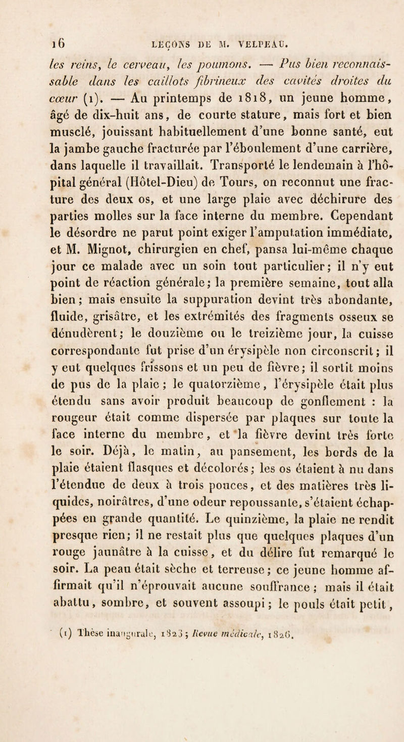 les reins, le cerveau, les poumons. — Pus bien reconnais¬ sable dans les caillots fibrineux des cavités droites du cœur (1). — Au printemps de 1818, un jeune homme, âgé de dix-huit ans, de courte stature, mais fort et bien musclé, jouissant habituellement d’une bonne santé, eut la jambe gauche fracturée par l’éboulement d’une carrière, dans laquelle il travaillait. Transporté le lendemain à l'ho* pital général (Hôtel-Dieu) de Tours, on reconnut une frac¬ ture des deux os, et une large plaie avec déchirure des parties molles sur la face interne du membre. Cependant le désordre ne parut point exiger l’amputation immédiate, et M. Mignot, chirurgien en chef, pansa lui-même chaque jour ce malade avec un soin tout particulier; il n’y eut point de réaction générale; la première semaine, tout alla bien ; mais ensuite la suppuration devint très abondante, fluide, grisâtre, et les extrémités des fragments osseux se dénudèrent; le douzième ou le treizième jour, la cuisse correspondante fut prise d’un érysipèle non circonscrit; il y eut quelques frissons et un peu de fièvre; il sortit moins de pus de la plaie ; le quatorzième, l’érysipèle était plus étendu sans avoir produit beaucoup de gonflement : la rougeur était comme dispersée par plaques sur toute la face interne du membre, et la fièvre devint très forte * o le soir. Déjà, le matin, au pansement, les bords de la plaie étaient flasques et décolorés; les os étaient à nu dans l’étendue de deux à trois pouces, et des matières très li¬ quides, noirâtres, d’une odeur repoussante, s’étaient échap¬ pées en grande quantité. Le quinzième, la plaie ne rendit presque rien; il ne restait plus que quelques plaques d’un rouge jaunâtre à la cuisse, et du délire fut remarqué le soir. La peau était sèche et terreuse ; ce jeune homme af¬ firmait qu’il n’éprouvait aucune souffrance; mais il était abattu, sombre, et souvent assoupi; le pouls était petit, (1) Thèse inaugurale, 1828; Revue médicale, 182(3.