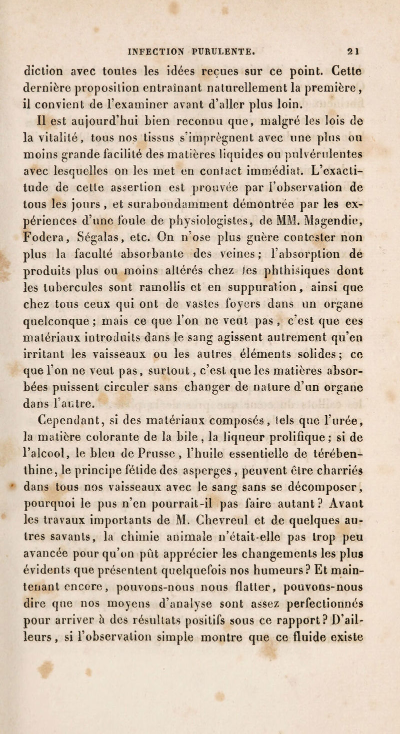 diction avec toutes les idées reçues sur ce point. Cette dernière proposition entraînant naturellement la première, il convient de l’examiner avant d’aller plus loin. Il est aujourd’hui bien reconnu que, malgré les lois de la vitalité, tous nos tissus s’imprègnent avec une plus ou moins grande facilité des matières liquides ou pulvérulentes avec lesquelles on les met en contact immédiat. L’exacti¬ tude de celle assertion est prouvée par l’observation de tous les jours, et surabondamment démontrée par les ex¬ périences d’une foule de physiologistes, de MM. Magendie, Fodera, Ségalas, etc. On n’ose plus guère contester non plus la faculté absorbante des veines; l’absorption de produits plus ou moins altérés chez les phthisiques dont les tubercules sont ramollis et en suppuration, ainsi que chez tous ceux qui ont de vastes foyers dans un organe quelconque; mais ce que l’on ne veut pas , c’est que ces matériaux introduits dans le sang agissent autrement qu’en irritant les vaisseaux ou les autres éléments solides; ce que l’on ne veut pas, surtout, c’est que les matières absor¬ bées puissent circuler sans changer de nature d’un organe dans l’antre. Cependant, si des matériaux composés, tels que l’urée, la matière colorante de la bile, la liqueur prolifique; si de l’alcool, le bleu de Prusse , l’huile essentielle de térében¬ thine, le principe fétide des asperges , peuvent être charriés * dans tous nos vaisseaux avec le sang sans se décomposer, pourquoi le pus n’en pourrait-il pas faire autant? Avant les travaux importants de M. Chevreul et de quelques au¬ tres savants, la chimie animale n’était-ellc pas trop peu avancée pour qu’on pût apprécier les changements les plus évidents que présentent quelquefois nos humeurs? Et main¬ tenant encore, pouvons-nous nous flatter, pouvons-nous dire que nos moyens d’analyse sont assez perfectionnés pour arriver h des résultats positifs sous ce rapport? D’ail¬ leurs , si l’observation simple montre que ce fluide existe