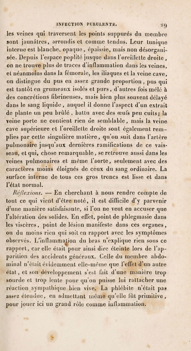 les veines qui traversent les points suppurés du membre sont jaunâtres, arrondis et comme tendus. Leur tunique interne est blanche, opaque , épaissie, mais non désorgani¬ sée. Depuis l’espace poplité jusque dans l’oreillette droite , on ne trouve plus de traces d’inflammation dans les veines, et néanmoins dans la fémorale, les iliaques et la veine cave, on distingue du pus en assez grande proportion, pus qui est tantôt en grumeaux isolés et purs, d’autres Ibis mêlé à des concrétions fibrineuses, mais bien plus souvent délayé dans le sang liquide , auquel il donne l’aspect d’un extrait de plante un peu brûlé , battu avec des œufs peu cuits; la veine porte ne contient rien de semblable, mais la veine cave supérieure et l’oreillette droite sont également rem¬ plies par celte singulière matière, qu’on suit dans l’artère pulmonaire jusqu’aux dernières ramifications de ce vais¬ seau, et qui, chose remarquable , se retrouve aussi dans les veines pulmonaires et même l’aorte, seulement avec des caractères moins éloignés de ceux du sang ordinaire. La surface interne de tous ces gros troncs est lisse et dans l’état normal. Réflexions. — En cherchant à nous rendre compte de tout ce qui vient d’être noté, il est difficile d’y parvenir d’une manière satisfaisante, si l’on ne veut en accuser que l’altération des solides. En effet, point de phlegmasie dans les viscères, point de lésion manifeste dans ces organes, ou du moins rien qui soit en rapport avec les symptômes observés. L’inflammation du bras 11’explique rien sous ce rapport, car elle était pour ainsi dire éteinte lors de l’ap¬ parition des accidents généraux. Celle du membre abdo¬ minal n’était évidemment elle-même que l’effet d’un autre état, et son développement s’est fait d’une manière trop sourde et trop lente pour qu’on puisse lui rattacher une réaction sympathique bien vive. La phlébite n’était pas assez étendue, en admettant même qu’elle fût primitive, pour jouer ici un grand rôle comme inflammation.