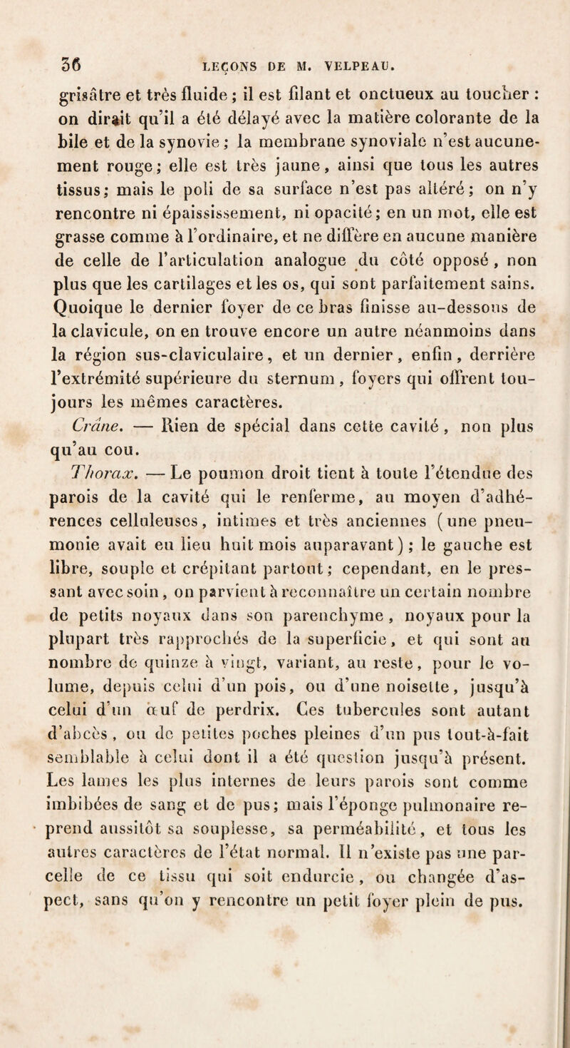 grisâtre et très fluide ; il est filant et onctueux au toucher : on dirait qu’il a été délayé avec la matière colorante de la bile et de la synovie; la membrane synoviale n’est aucune¬ ment rouge; elle est très jaune, ainsi que tous les autres tissus; mais le poli de sa surface n’est pas altéré; on n’y rencontre ni épaississement, ni opacité; en un mot, elle est grasse comme à l’ordinaire, et ne diffère en aucune manière de celle de l’articulation analogue du côté opposé , non plus que les cartilages et les os, qui sont parfaitement sains. Quoique le dernier foyer de ce bras finisse au-dessous de la clavicule, on en trouve encore un autre néanmoins dans la région sus-claviculaire, et un dernier, enfin , derrière l’extrémité supérieure du sternum, foyers qui offrent tou¬ jours les mêmes caractères. Crâne. — Rien de spécial dans cette cavité , non plus qu’au cou. Thorax. — Le poumon droit tient à toute l’étendue des parois de la cavité qui le renferme, au moyen d’adhé¬ rences celluleuses, intimes et très anciennes (une pneu¬ monie avait eu lieu huit mois auparavant); le gauche est libre, souple et crépitant partout; cependant, en le pres¬ sant avec soin, on parvient h reconnaître un certain nombre de petits noyaux dans son parenchyme , noyaux pour la plupart très rapprochés de la superficie, et qui sont an nombre de quinze à vingt, variant, au reste, pour le vo¬ lume, depuis celui d’un pois, ou d’une noisette, jusqu’à celui d’un oeuf de perdrix. Ces tubercules sont autant d’abcès , ou de petites poches pleines d’un pus lout-à-fait semblable à celui dont il a été question jusqu’à présent. Les lames les plus internes de leurs parois sont comme imbibées de sang et de pus; mais l’éponge pulmonaire re¬ prend aussitôt sa souplesse, sa perméabilité, et tous les autres caractères de l’état normal. 11 n’existe pas une par¬ celle de ce tissu qui soit endurcie, ou changée d'as¬ pect, sans qu’on y rencontre un petit foyer plein de pus.