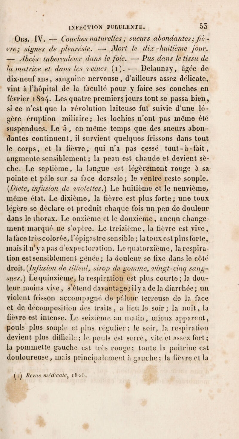 t* *9 Ors. IV. — Couches naturelles ; sueurs abondantes ; fie - are^ signes de pleurésie. —— Mort le dix-huitième jour. •— Abcès tuberculeux dans le foie. — Pus dans le tissu de la matrice et dans les veines (i). — Delaunay, âgée de dix-neuf ans, sanguine nerveuse, d’ailleurs assez délicate, vint à l’hôpital de la faculté pour y faire ses couches en février 1824. Les quatre premiers jours tout se passa bien, si ce n’est que la révolution laiteuse fut suivie d’une lé¬ gère éruption miliaire; les lochies n’ont pas même été suspendues. Le 5 , en même temps que des sueurs abon¬ dantes continuent, il survient quelques frissons dans tout le corps, et la fièvre, qui n’a pas cessé tout-à-fait, augmente sensiblement; la peau est chaude et devient sè¬ che. Le septième, la langue est légèrement rouge à sa pointe et pâle sur sa face dorsale; le ventre reste souple. [Diète, infusion de violettes.) Le huitième et le neuvième, même état. Le dixième, la fièvre est plus forte; une toux légère se déclare et produit chaque fois un peu de douleur dans le thorax. Le onzième et le douzième, aucun change¬ ment marqué ne s’opère. Le treizième, la fièvre est vive, la lace très colorée, l’épigastre sensible ; la toux est plus forte, mais il n’y a pas d’expectoration. Le quatorzième, la respira¬ tion estsensiblement gênée; la douleur se fixe dans le côté droit. [Infusion de tilleul, sirop de gomme, vingt-cinq sang¬ sues.) Lequinzième, la respiration est pins courte; la dou¬ leur moins vive, s’étend davantage; il y a de la diarrhée; un violent frisson accompagné de pâleur terreuse de la face et de décomposition des traits, a lieu le soir; la nuit, la fièvre est intense. Le seizième au matin, mieux apparent, pouls plus souple et plus régulier; le soir, la respiration devient plus difficile; le pouls est serré, vite et assez fort; la pommette gauche est très rouge; toute la poitrine est douloureuse, mais principalement à gauche; la fièvre et la Revue médicale, 182G.