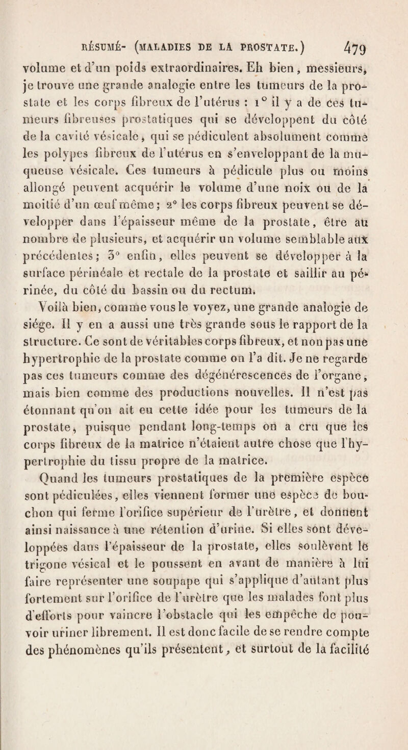 RÉSUMÉ- (MALADIES DE LA PROSTATE.) 4?9 volume et d’un poids extraordinaires. Eh bien, messieurs, je trouve une grande analogie entre les tumeurs de la pro¬ state et les corps fibreux de l’utérus : i° il y a de Ces tu^ meurs fibreuses prostatiques qui se développent du côté de la cavité vésicale, qui se pédiculent absolument comme les polypes fibreux de l’utérus en s’enveloppant de là mu¬ queuse vésicale. Ces tumeurs à pédicule plus ou moins allongé peuvent acquérir le volume d’une noix ou de la moitié d’un œuf même; 2° les corps fibreux peuvent se dé¬ velopper dans l’épaisseur même de la prostate, être ati nombre de plusieurs, et acquérir un volume semblable aux précédentes; 5° enfin, elles peuvent se développer à la surface périnéale et rectale de la prostate et saillir au pé* rinée, du côté du bassin ou du rectuim Voilà bien, comme vous le voyez, une grande analogie de siège. Il y en a aussi une très grande sous le rapport de la structure. Ce sont de véritables corps fibreux, et non pas une hypertrophie de la prostate comme on l’a dit. Je ne regarde pas ces tumeurs comme des dégénérescences de l’organe, mais bien comme des productions nouvelles. Il n’est pas étonnant qu’on ait eu cette idée pour les tumeurs de la prostate, puisque pendant long-temps on a cru que les corps fibreux de la matrice n’étaient autre chose que l’hy¬ pertrophie du tissu propre de la matrice. Quand les tumeurs prostatiques de la première espèce sont pédiculées, elles viennent former une espèce de bou¬ chon qui ferme forifice supérieur de l’urètre, et donnent ainsi naissance à une rétention d’urine. Si elles sont déve¬ loppées dans l’épaisseur de la prostate, elles soulèvent le trigone vésical et le poussent en avant de manière à lui faire représenter une soupape qui s’applique d’autant plus fortement sur l’orifice de f urètre que les malades font plus d efforts pour vaincre l’obstacle qui les empêche de pou¬ voir uriner librement. Il est donc facile de se rendre compte des phénomènes qu’ils présentent, et surtout de la facilité